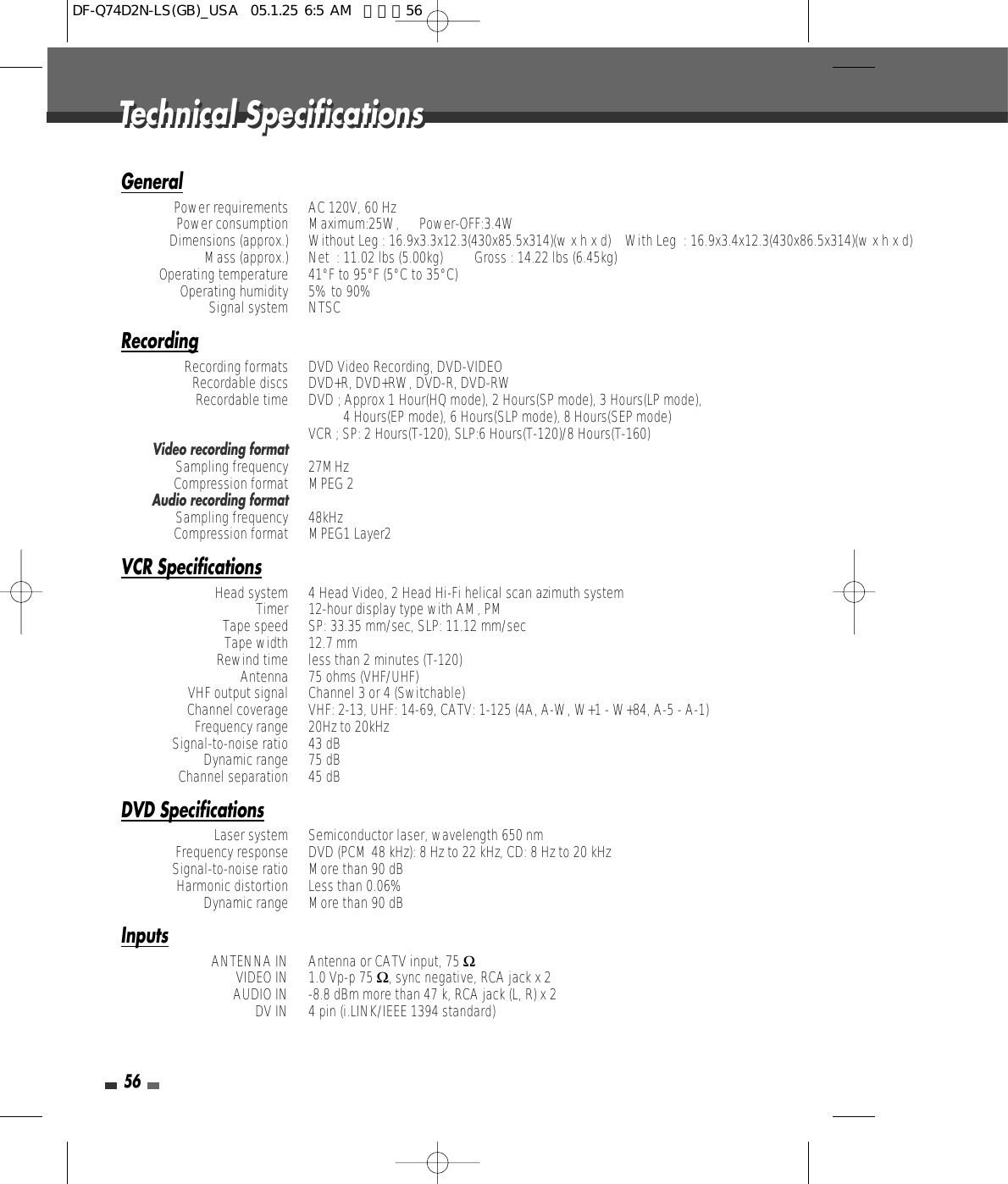 56GeneralPower requirements AC 120V, 60 HzPower consumption Maximum:25W, Power-OFF:3.4WDimensions (approx.) Without Leg : 16.9x3.3x12.3(430x85.5x314)(w x h x d)    With Leg  : 16.9x3.4x12.3(430x86.5x314)(w x h x d) Mass (approx.) Net  : 11.02 lbs (5.00kg)         Gross : 14.22 lbs (6.45kg)Operating temperature  41°F to 95°F (5°C to 35°C)Operating humidity  5% to 90%Signal system  NTSCRecordingRecording formats  DVD Video Recording, DVD-VIDEORecordable discs DVD+R, DVD+RW, DVD-R, DVD-RWRecordable time DVD ; Approx 1 Hour(HQ mode), 2 Hours(SP mode), 3 Hours(LP mode),          4 Hours(EP mode), 6 Hours(SLP mode), 8 Hours(SEP mode)VCR ; SP: 2 Hours(T-120), SLP:6 Hours(T-120)/8 Hours(T-160)Video recording formatSampling frequency  27MHzCompression format  MPEG 2Audio recording formatSampling frequency  48kHzCompression format  MPEG1 Layer2VCR SpecificationsHead system  4 Head Video, 2 Head Hi-Fi helical scan azimuth systemTimer 12-hour display type with AM, PMTape speed SP: 33.35 mm/sec, SLP: 11.12 mm/secTape width  12.7 mmRewind time  less than 2 minutes (T-120)Antenna  75 ohms (VHF/UHF)VHF output signal  Channel 3 or 4 (Switchable)Channel coverage  VHF: 2-13, UHF: 14-69, CATV: 1-125 (4A, A-W, W+1 - W+84, A-5 - A-1)Frequency range  20Hz to 20kHzSignal-to-noise ratio  43 dBDynamic range  75 dBChannel separation  45 dBDVD SpecificationsLaser system  Semiconductor laser, wavelength 650 nmFrequency response  DVD (PCM 48 kHz): 8 Hz to 22 kHz, CD: 8 Hz to 20 kHzSignal-to-noise ratio More than 90 dBHarmonic distortion Less than 0.06%Dynamic range  More than 90 dBInputsANTENNA IN  Antenna or CATV input, 75 ΩVIDEO IN  1.0 Vp-p 75 Ω, sync negative, RCA jack x 2AUDIO IN -8.8 dBm more than 47 k, RCA jack (L, R) x 2DV IN  4 pin (i.LINK/IEEE 1394 standard)Technical SpecificationsTechnical SpecificationsDF-Q74D2N-LS(GB)_USA  05.1.25 6:5 AM  페이지56