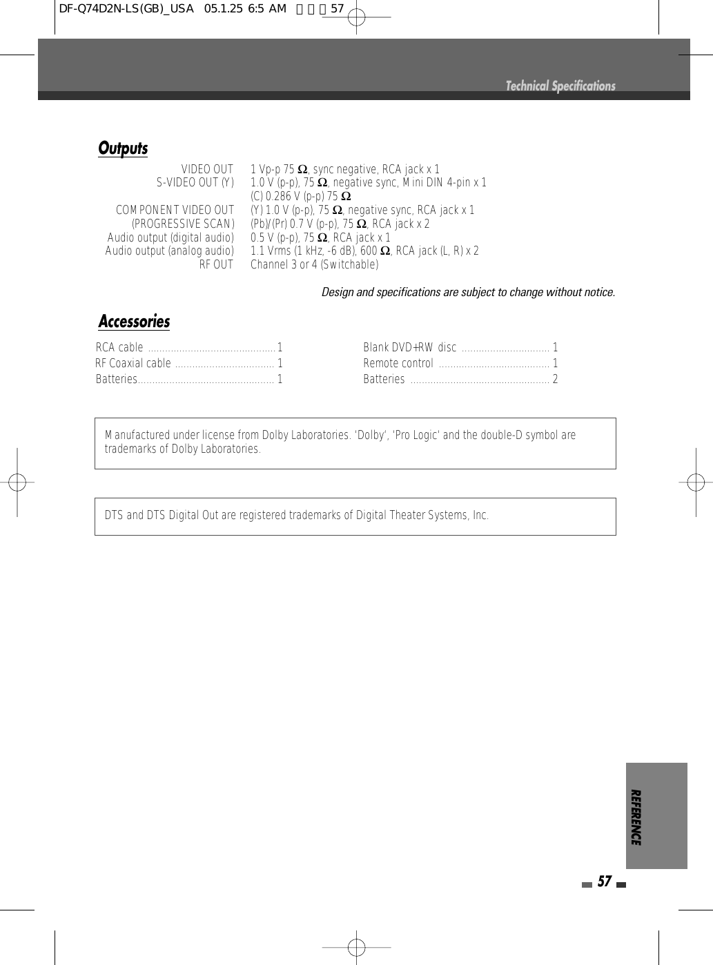 REFERENCE57RCA cable .............................................  RF Coaxial cable ................................... 1 1 Batteries................................................ 1 Blank DVD+RW disc ............................... 1Remote control ....................................... 1 Batteries ................................................. 2Manufactured under license from Dolby Laboratories. ‘Dolby‘, ‘Pro Logic‘ and the double-D symbol aretrademarks of Dolby Laboratories.DTS and DTS Digital Out are registered trademarks of Digital Theater Systems, Inc.AccessoriesOutputsVIDEO OUT  1 Vp-p 75 Ω, sync negative, RCA jack x 1S-VIDEO OUT (Y)  1.0 V (p-p), 75 Ω, negative sync, Mini DIN 4-pin x 1(C) 0.286 V (p-p) 75 ΩCOMPONENT VIDEO OUT  (Y) 1.0 V (p-p), 75 Ω, negative sync, RCA jack x 1(PROGRESSIVE SCAN)  (Pb)/(Pr) 0.7 V (p-p), 75 Ω, RCA jack x 2Audio output (digital audio)  0.5 V (p-p), 75 Ω, RCA jack x 1Audio output (analog audio)  1.1 Vrms (1 kHz, -6 dB), 600 Ω, RCA jack (L, R) x 2RF OUT  Channel 3 or 4 (Switchable)Design and specifications are subject to change without notice.Technical SpecificationsDF-Q74D2N-LS(GB)_USA  05.1.25 6:5 AM  페이지57