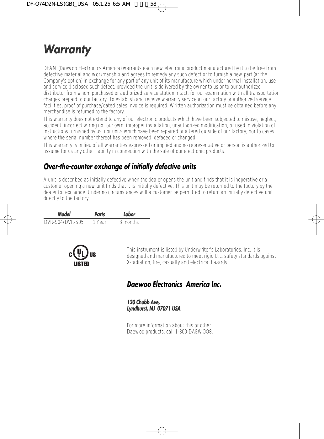 DEAM (Daewoo Electronics America) warrants each new electronic product manufactured by it to be free fromdefective material and workmanship and agrees to remedy any such defect or to furnish a new part (at theCompany’s option) in exchange for any part of any unit of its manufacture which under normal installation, useand service disclosed such defect, provided the unit is delivered by the owner to us or to our authorizeddistributor from whom purchased or authorized service station intact, for our examination with all transportationcharges prepaid to our factory. To establish and receive warranty service at our factory or authorized servicefacilities, proof of purchase/dated sales invoice is required. Written authorization must be obtained before anymerchandise is returned to the factory.This warranty does not extend to any of our electronic products which have been subjected to misuse, neglect,accident, incorrect wiring not our own, improper installation, unauthorized modification, or used in violation ofinstructions furnished by us, nor units which have been repaired or altered outside of our factory, nor to caseswhere the serial number thereof has been removed, defaced or changed.This warranty is in lieu of all warranties expressed or implied and no representative or person is authorized toassume for us any other liability in connection with the sale of our electronic products.Over-the-counter exchange of initially defective unitsA unit is described as initially defective when the dealer opens the unit and finds that it is inoperative or acustomer opening a new unit finds that it is initially defective. This unit may be returned to the factory by thedealer for exchange. Under no circumstances will a customer be permitted to return an initially defective unitdirectly to the factory.Model Parts LaborDVR-S04/DVR-S05 1 Year 3 monthsThis instrument is listed by Underwriter’s Laboratories, Inc. It isdesigned and manufactured to meet rigid U.L. safety standards againstX-radiation, fire, casualty and electrical hazards.Daewoo Electronics  America Inc.120 Chubb Ave,Lyndhurst, NJ  07071 USAFor more information about this or other Daewoo products, call 1-800-DAEWOO8.WarrantyDF-Q74D2N-LS(GB)_USA  05.1.25 6:5 AM  페이지58