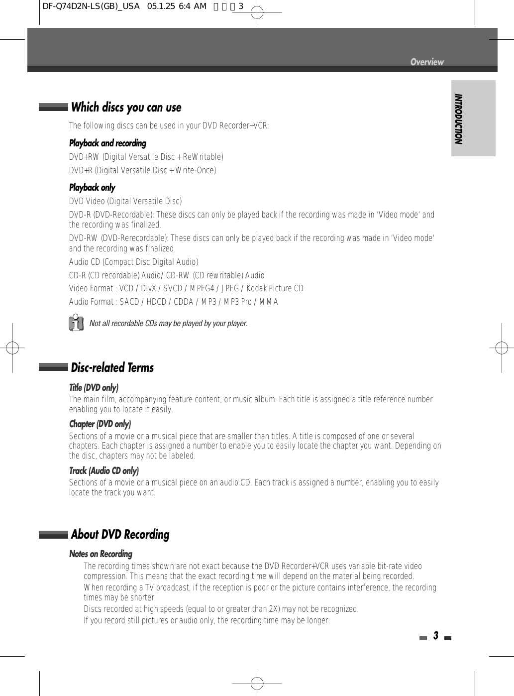 INTRODUCTION3Disc-related TermsTitle (DVD only)The main film, accompanying feature content, or music album. Each title is assigned a title reference numberenabling you to locate it easily.Chapter (DVD only)Sections of a movie or a musical piece that are smaller than titles. A title is composed of one or severalchapters. Each chapter is assigned a number to enable you to easily locate the chapter you want. Depending onthe disc, chapters may not be labeled.Track (Audio CD only)Sections of a movie or a musical piece on an audio CD. Each track is assigned a number, enabling you to easilylocate the track you want.About DVD RecordingNotes on Recording•  The recording times shown are not exact because the DVD Recorder+VCR uses variable bit-rate videocompression. This means that the exact recording time will depend on the material being recorded.•  When recording a TV broadcast, if the reception is poor or the picture contains interference, the recordingtimes may be shorter.•  Discs recorded at high speeds (equal to or greater than 2X) may not be recognized.•  If you record still pictures or audio only, the recording time may be longer.Which discs you can useThe following discs can be used in your DVD Recorder+VCR:Playback and recordingDVD+RW (Digital Versatile Disc + ReWritable)DVD+R (Digital Versatile Disc + Write-Once)Playback onlyDVD Video (Digital Versatile Disc)DVD-R (DVD-Recordable): These discs can only be played back if the recording was made in ‘Video mode‘ andthe recording was finalized.DVD-RW (DVD-Rerecordable): These discs can only be played back if the recording was made in ‘Video mode‘and the recording was finalized.Audio CD (Compact Disc Digital Audio)CD-R (CD recordable) Audio/ CD-RW (CD rewritable) AudioVideo Format : VCD / DivX / SVCD / MPEG4 / JPEG / Kodak Picture CDAudio Format : SACD / HDCD / CDDA / MP3 / MP3 Pro / MMANot all recordable CDs may be played by your player.OverviewDF-Q74D2N-LS(GB)_USA  05.1.25 6:4 AM  페이지3