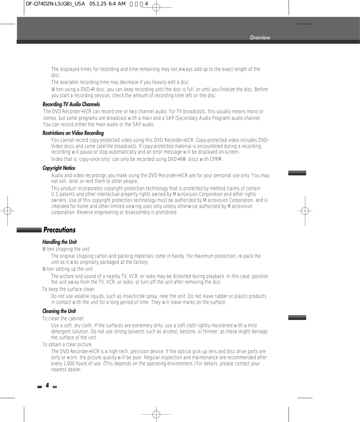 4Overview•  The displayed times for recording and time remaining may not always add up to the exact length of thedisc.•  The available recording time may decrease if you heavily edit a disc.•  When using a DVD+R disc, you can keep recording until the disc is full, or until you finalize the disc. Beforeyou start a recording session, check the amount of recording time left on the disc.Recording TV Audio ChannelsThe DVD Recorder+VCR can record one or two channel audio. For TV broadcasts, this usually means mono orstereo, but some programs are broadcast with a main and a SAP (Secondary Audio Program) audio channel.You can record either the main audio or the SAP audio.Restrictions on Video Recording• You cannot record copy-protected video using this DVD Recorder+VCR. Copy-protected video includes DVD-Video discs and some satellite broadcasts. If copy-protected material is encountered during a recording,recording will pause or stop automatically and an error message will be displayed on-screen.• Video that is ‘copy-once only’ can only be recorded using DVD+RW discs with CPRM.Copyright Notice•  Audio and video recordings you make using the DVD Recorder+VCR are for your personal use only. You maynot sell, lend, or rent them to other people.•  This product incorporates copyright protection technology that is protected by method claims of certainU.S.patents and other intellectual property rights owned by Macrovision Corporation and other rightsowners. Use of this copyright protection technology must be authorized by Macrovision Corporation, and isintended for home and other limited viewing uses only unless otherwise authorized by Macrovisioncorporation. Reverse engineering or disassembly is prohibited.Handling the UnitWhen shipping the unitThe original shipping carton and packing materials come in handy. For maximum protection, re-pack theunit as it was originally packaged at the factory.When setting up the unitThe picture and sound of a nearby TV, VCR, or radio may be distorted during playback. In this case, positionthe unit away from the TV, VCR, or radio, or turn off the unit after removing the disc.To keep the surface cleanDo not use volatile liquids, such as insecticide spray, near the unit. Do not leave rubber or plastic productsin contact with the unit for a long period of time. They will leave marks on the surface.Cleaning the UnitTo clean the cabinetUse a soft, dry cloth. If the surfaces are extremely dirty, use a soft cloth lightly moistened with a milddetergent solution. Do not use strong solvents such as alcohol, benzine, or thinner, as these might damagethe surface of the unit.To obtain a clear pictureThe DVD Recorder+VCR is a high-tech, precision device. If the optical pick-up lens and disc drive parts aredirty or worn, the picture quality will be poor. Regular inspection and maintenance are recommended afterevery 1,000 hours of use. (This depends on the operating environment.) For details, please contact yournearest dealer.PrecautionsDF-Q74D2N-LS(GB)_USA  05.1.25 6:4 AM  페이지4