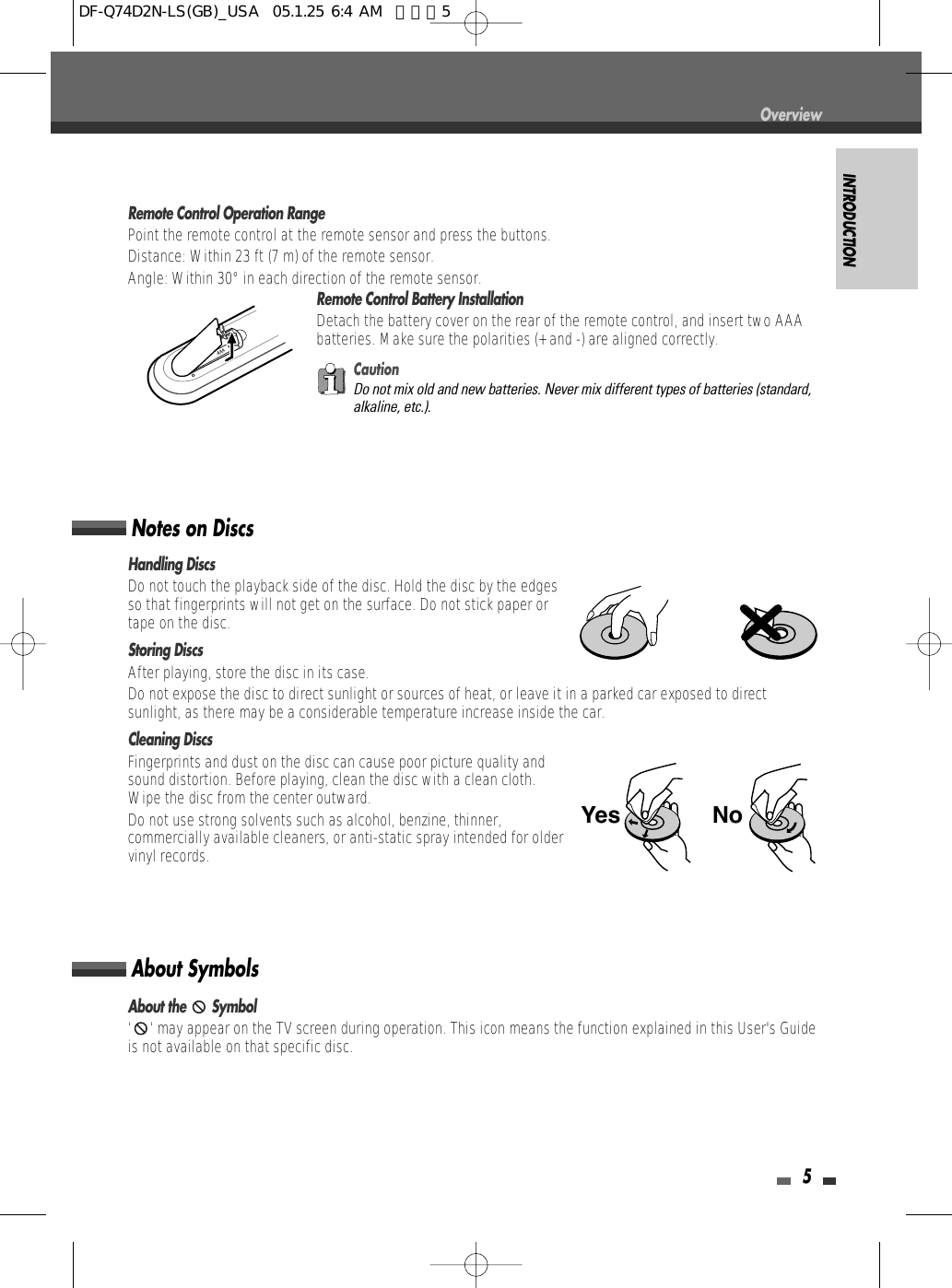 INTRODUCTION5Remote Control Operation RangePoint the remote control at the remote sensor and press the buttons.Distance: Within 23 ft (7 m) of the remote sensor.Angle: Within 30° in each direction of the remote sensor.Remote Control Battery InstallationDetach the battery cover on the rear of the remote control, and insert two AAAbatteries. Make sure the polarities (+ and -) are aligned correctly.CautionDo not mix old and new batteries. Never mix different types of batteries (standard,alkaline, etc.).Handling DiscsDo not touch the playback side of the disc. Hold the disc by the edgesso that fingerprints will not get on the surface. Do not stick paper ortape on the disc.Storing DiscsAfter playing, store the disc in its case.Do not expose the disc to direct sunlight or sources of heat, or leave it in a parked car exposed to directsunlight, as there may be a considerable temperature increase inside the car.Cleaning DiscsFingerprints and dust on the disc can cause poor picture quality andsound distortion. Before playing, clean the disc with a clean cloth.Wipe the disc from the center outward.Do not use strong solvents such as alcohol, benzine, thinner,commercially available cleaners, or anti-static spray intended for oldervinyl records.Notes on DiscsAbout the  Symbol‘ ‘ may appear on the TV screen during operation. This icon means the function explained in this User&apos;s Guideis not available on that specific disc.About SymbolsNoYesOverviewDF-Q74D2N-LS(GB)_USA  05.1.25 6:4 AM  페이지5