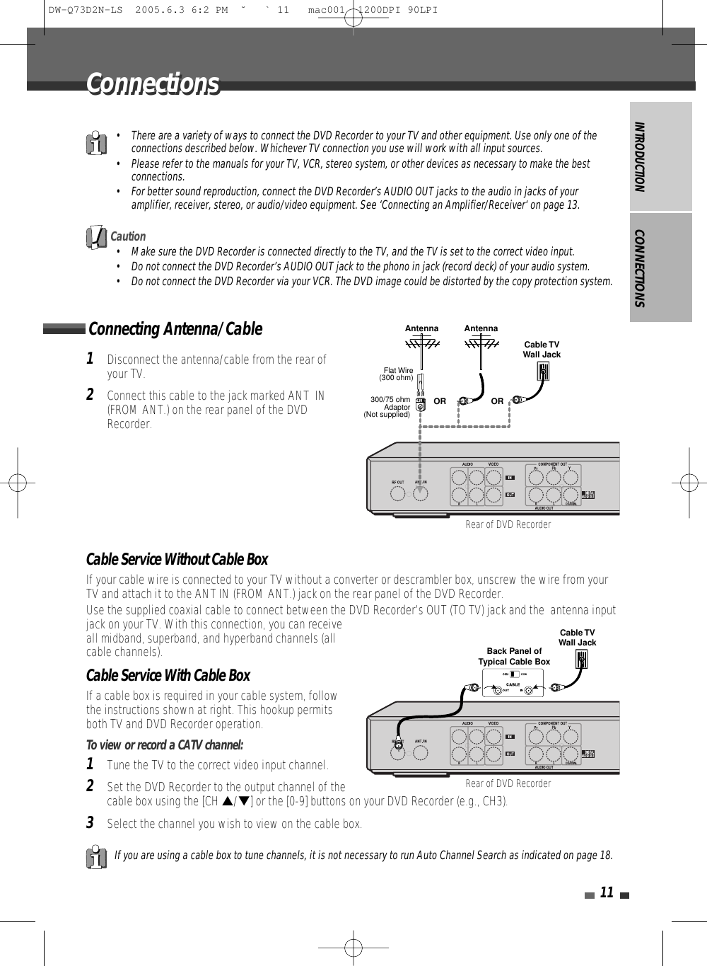INTRODUCTION11Connecting Antenna/CableCONNECTIONS1Disconnect the antenna/cable from the rear ofyour TV. 2Connect this cable to the jack marked ANT  IN(FROM ANT.) on the rear panel of the DVDRecorder.Cable Service Without Cable BoxIf your cable wire is connected to your TV without a converter or descrambler box, unscrew the wire from yourTV and attach it to the ANT IN (FROM ANT.) jack on the rear panel of the DVD Recorder.Use the supplied coaxial cable to connect between the DVD Recorder’s OUT (TO TV) jack and the  antenna inputjack on your TV. With this connection, you can receiveall midband, superband, and hyperband channels (allcable channels).Cable Service With Cable BoxIf a cable box is required in your cable system, followthe instructions shown at right. This hookup permitsboth TV and DVD Recorder operation.To view or record a CATV channel:1Tune the TV to the correct video input channel.2Set the DVD Recorder to the output channel of thecable box using the [CH …/†] or the [0-9] buttons on your DVD Recorder (e.g., CH3).3Select the channel you wish to view on the cable box.• There are a variety of ways to connect the DVD Recorder to your TV and other equipment. Use only one of theconnections described below. Whichever TV connection you use will work with all input sources.• Please refer to the manuals for your TV, VCR, stereo system, or other devices as necessary to make the bestconnections.• For better sound reproduction, connect the DVD Recorder’s AUDIO OUT jacks to the audio in jacks of youramplifier, receiver, stereo, or audio/video equipment. See ‘Connecting an Amplifier/Receiver‘ on page 13.If you are using a cable box to tune channels, it is not necessary to run Auto Channel Search as indicated on page 18.Caution• Make sure the DVD Recorder is connected directly to the TV, and the TV is set to the correct video input.• Do not connect the DVD Recorder’s AUDIO OUT jack to the phono in jack (record deck) of your audio system.• Do not connect the DVD Recorder via your VCR. The DVD image could be distorted by the copy protection system.ConnectionsConnectionsAntenna AntennaFlat Wire(300 ohm)300/75 ohmAdaptor(Not supplied)Cable TVWall JackOR ORRear of DVD RecorderRear of DVD RecorderCable TVWall JackBack Panel ofTypical Cable BoxDW-Q73D2N-LS  2005.6.3 6:2 PM  ˘ ` 11   mac001  1200DPI 90LPI