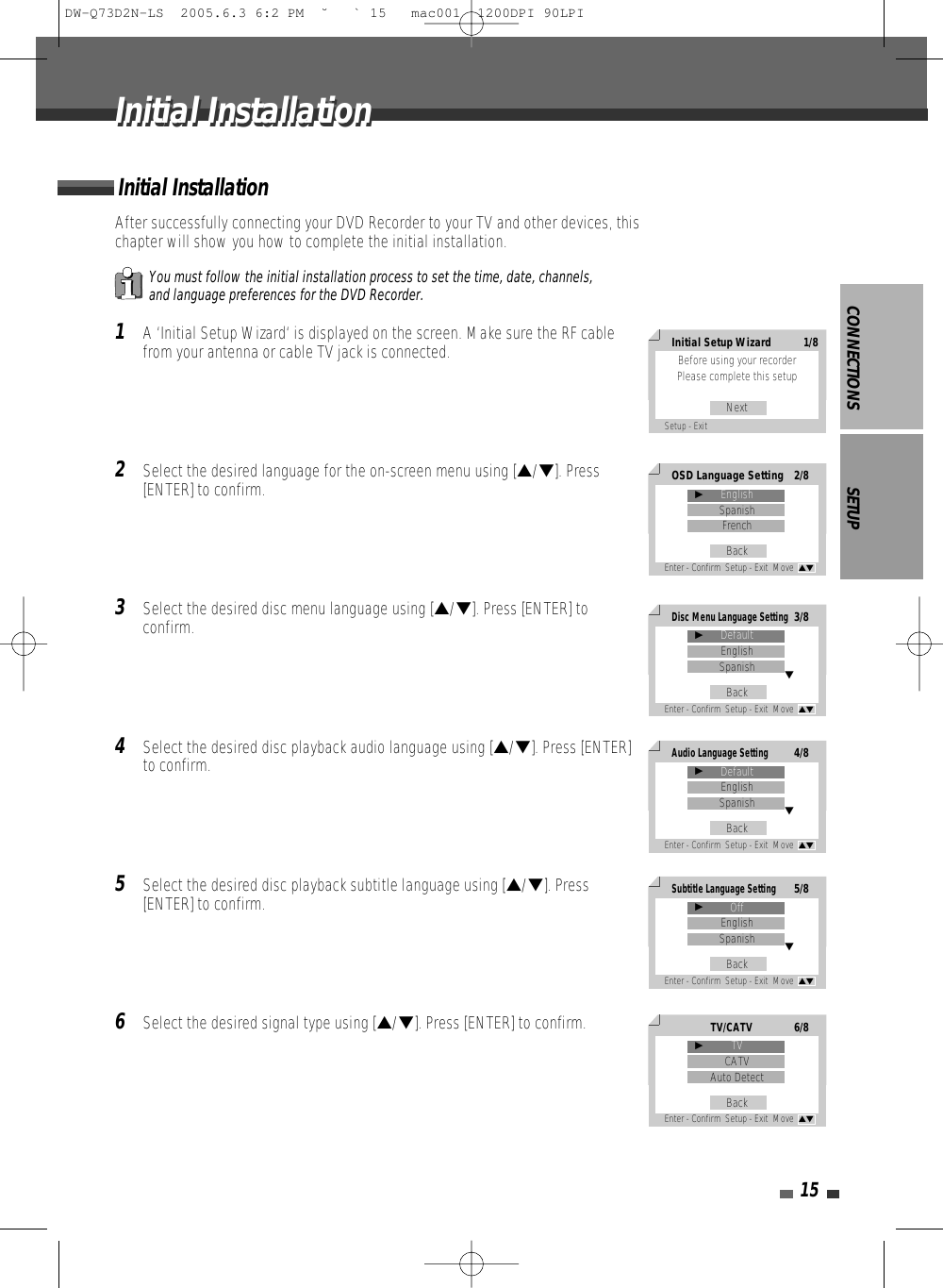 CONNECTIONS SETUP15After successfully connecting your DVD Recorder to your TV and other devices, thischapter will show you how to complete the initial installation.1A ‘Initial Setup Wizard‘ is displayed on the screen. Make sure the RF cablefrom your antenna or cable TV jack is connected.2Select the desired language for the on-screen menu using […/†]. Press[ENTER] to confirm.3Select the desired disc menu language using […/†]. Press [ENTER] toconfirm.4Select the desired disc playback audio language using […/†]. Press [ENTER]to confirm.5Select the desired disc playback subtitle language using […/†]. Press[ENTER] to confirm.6Select the desired signal type using […/†]. Press [ENTER] to confirm.Initial InstallationYou must follow the initial installation process to set the time, date, channels,and language preferences for the DVD Recorder.Initial InstallationInitial InstallationInitial Setup Wizard 1/8Before using your recorder Please complete this setupNextSetup - ExitOSD Language Setting 2/8EnglishSpanishFrenchBackEnter - Confirm  Setup - Exit  Move  …†√Disc Menu Language Setting3/8DefaultEnglishSpanishBackEnter - Confirm  Setup - Exit  Move  …†√†Audio Language Setting4/8DefaultEnglishSpanishBackEnter - Confirm  Setup - Exit  Move  …†√†Subtitle Language Setting5/8OffEnglishSpanishBackEnter - Confirm  Setup - Exit  Move  …†√†TV/CATV6/8TVCATVAuto DetectBackEnter - Confirm  Setup - Exit  Move  …†√DW-Q73D2N-LS  2005.6.3 6:2 PM  ˘ ` 15   mac001  1200DPI 90LPI