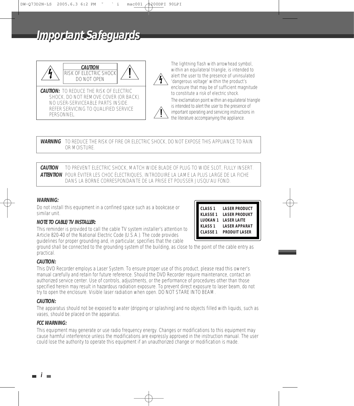 iImportant SafeguardsImportant SafeguardsCAUTION:  TO REDUCE THE RISK OF ELECTRICSHOCK, DO NOT REMOVE COVER (OR BACK).NO USER-SERVICEABLE PARTS INSIDE.REFER SERVICING TO QUALIFIED SERVICEPERSONNEL.The lightning flash with arrowhead symbol,within an equilateral triangle, is intended toalert the user to the presence of uninsulated‘dangerous voltage‘ within the product’senclosure that may be of sufficient magnitudeto constitute a risk of electric shock.The exclamation point within an equilateral triangleis intended to alert the user to the presence ofimportant operating and servicing instructions inthe literature accompanying the appliance.CAUTIONRISK OF ELECTRIC SHOCKDO NOT OPENWARNINGTO REDUCE THE RISK OF FIRE OR ELECTRIC SHOCK, DO NOT EXPOSE THIS APPLIANCE TO RAINOR MOISTURE.CAUTIONTO PREVENT ELECTRIC SHOCK, MATCH WIDE BLADE OF PLUG TO WIDE SLOT, FULLY INSERT.ATTENTIONPOUR ÉVITER LES CHOC ÉLECTRIQUES, INTRODUIRE LA LAME LA PLUS LARGE DE LA FICHEDANS LA BORNE CORRESPONDANTE DE LA PRISE ET POUSSER JUSQU’AU FOND.WARNING:  Do not install this equipment in a confined space such as a bookcase orsimilar unit.NOTE TO CABLE/TV INSTALLER:  This reminder is provided to call the cable TV system installer’s attention toArticle 820-40 of the National Electric Code (U.S.A.). The code providesguidelines for proper grounding and, in particular, specifies that the cableground shall be connected to the grounding system of the building, as close to the point of the cable entry aspractical.CAUTION:  This DVD Recorder employs a Laser System. To ensure proper use of this product, please read this owner’smanual carefully and retain for future reference. Should the DVD Recorder require maintenance, contact anauthorized service center. Use of controls, adjustments, or the performance of procedures other than thosespecified herein may result in hazardous radiation exposure. To prevent direct exposure to laser beam, do nottry to open the enclosure. Visible laser radiation when open. DO NOT STARE INTO BEAM.CAUTION:  The apparatus should not be exposed to water (dripping or splashing) and no objects filled with liquids, such asvases, should be placed on the apparatus. FCC WARNING: This equipment may generate or use radio frequency energy. Changes or modifications to this equipment maycause harmful interference unless the modifications are expressly approved in the instruction manual. The usercould lose the authority to operate this equipment if an unauthorized change or modification is made.CLASS 1  LASER PRODUCTKLASSE 1 LASER PRODUKTLUOKAN 1 LASER LAITEKLASS 1 LASER APPARATCLASSE 1 PRODUIT LASERDW-Q73D2N-LS  2005.6.3 6:2 PM  ˘ ` i   mac001  1200DPI 90LPI