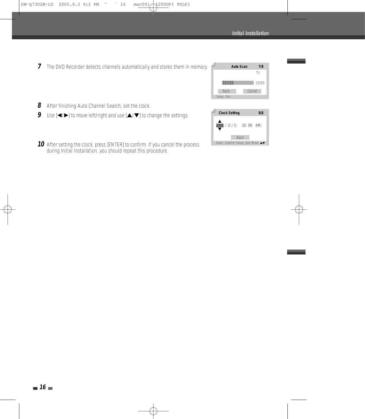 167The DVD Recorder detects channels automatically and stores them in memory.8After finishing Auto Channel Search, set the clock.9Use [œ/√] to move left/right and use […/†] to change the settings.10After setting the clock, press [ENTER] to confirm. If you cancel the processduring Initial Installation, you should repeat this procedure.Initial InstallationAuto Scan7/8TV20/69Back                    CancelSetup - Exit Clock Setting8/8BackEnter - Confirm  Setup - Exit  Move  …†…2005  /  1  / 1       12 : 00    AM†DW-Q73D2N-LS  2005.6.3 6:2 PM  ˘ ` 16   mac001  1200DPI 90LPI