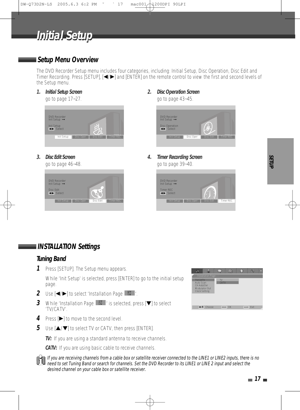 Tuning Band1Press [SETUP]. The Setup menu appears. While ‘Init Setup‘ is selected, press [ENTER] to go to the initial setuppage.2Use [œ/√] to select ‘Installation Page  ‘.3While ‘Installation Page  ‘ is selected, press [†] to select‘TV/CATV‘.4Press [√] to move to the second level.5Use […/†] to select TV or CATV, then press [ENTER].TV:  If you are using a standard antenna to receive channels.CATV:  If you are using basic cable to receive channels.SETUP17The DVD Recorder Setup menu includes four categories, including: Initial Setup, Disc Operation, Disc Edit andTimer Recording. Press [SETUP], [œ/√] and [ENTER] on the remote control to view the first and second levels ofthe Setup menu.1.  Initial Setup Screen 2.  Disc Operation Screengo to page 17~27. go to page 43~45.3.  Disc Edit Screen 4.  Timer Recording Screengo to page 46~48. go to page 39~40.Setup Menu OverviewINSTALLATION SettingsIf you are receiving channels from a cable box or satellite receiver connected to the LINE1 or LINE2 inputs, there is noneed to set Tuning Band or search for channels. Set the DVD Recorder to its LINE1 or LINE 2 input and select thedesired channel on your cable box or satellite receiver.Initial SetupInitial SetupDVD RecorderInit Setup  ➞Init Setupœ √SelectInit Setup Disc Oper Disc Edit Timer RECDVD RecorderInit Setup  ➞Disc Operationœ √SelectInit Setup Disc Oper Disc Edit Timer RECDVD RecorderInit Setup  ➞Disc Editœ √SelectInit Setup Disc Oper Disc Edit Timer RECDVD RecorderInit Setup  ➞Timer RECœ √SelectInit Setup Disc Oper Disc Edit Timer REC- - Installation Page - -•TV/CATV TVAuto Scan                • CATVCH Add/DelModulator OutClock SettingChoose OK ExitENTER SETUPœ √…†DW-Q73D2N-LS  2005.6.3 6:2 PM  ˘ ` 17   mac001  1200DPI 90LPI