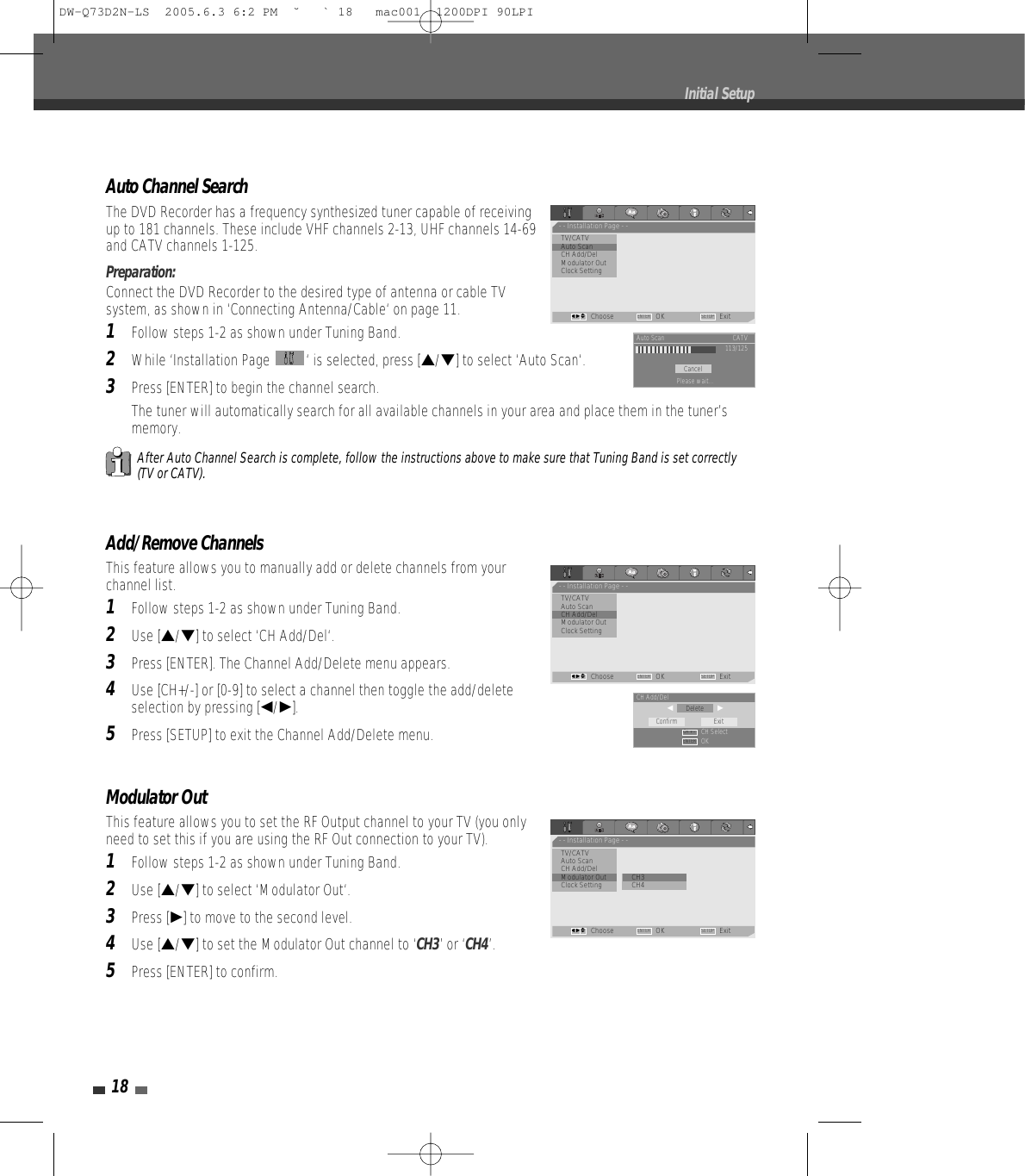 Modulator Out This feature allows you to set the RF Output channel to your TV (you onlyneed to set this if you are using the RF Out connection to your TV).1Follow steps 1-2 as shown under Tuning Band.2Use […/†] to select ‘Modulator Out‘.3Press [√] to move to the second level. 4Use […/†] to set the Modulator Out channel to ‘CH3’ or ‘CH4’.5Press [ENTER] to confirm.18Initial SetupAuto Channel SearchThe DVD Recorder has a frequency synthesized tuner capable of receivingup to 181 channels. These include VHF channels 2-13, UHF channels 14-69and CATV channels 1-125.Preparation:Connect the DVD Recorder to the desired type of antenna or cable TVsystem, as shown in ‘Connecting Antenna/Cable‘ on page 11.1Follow steps 1-2 as shown under Tuning Band.2While ‘Installation Page  ‘ is selected, press […/†] to select ‘Auto Scan‘.3Press [ENTER] to begin the channel search.The tuner will automatically search for all available channels in your area and place them in the tuner’smemory.After Auto Channel Search is complete, follow the instructions above to make sure that Tuning Band is set correctly(TV or CATV).Add/Remove ChannelsThis feature allows you to manually add or delete channels from yourchannel list.1Follow steps 1-2 as shown under Tuning Band.2Use […/†] to select ‘CH Add/Del‘.3Press [ENTER]. The Channel Add/Delete menu appears.4Use [CH+/-] or [0-9] to select a channel then toggle the add/deleteselection by pressing [œ/√].5Press [SETUP] to exit the Channel Add/Delete menu.- - Installation Page - -TV/CATV•Auto ScanCH Add/DelModulator OutClock SettingChoose OK ExitENTER SETUPœ √…†CancelAuto Scan CATV113/125Please wait...- - Installation Page - -TV/CATVAuto Scan•CH Add/DelModulator OutClock SettingChoose OK ExitENTER SETUPœ √…†DeleteCH Add/Delœ                     √CH SelectOKConfirm ExitENTERCH + –- - Installation Page - -TV/CATVAuto ScanCH Add/Del•Modulator Out         • CH3Clock Setting CH4Choose OK ExitENTER SETUPœ √…†DW-Q73D2N-LS  2005.6.3 6:2 PM  ˘ ` 18   mac001  1200DPI 90LPI