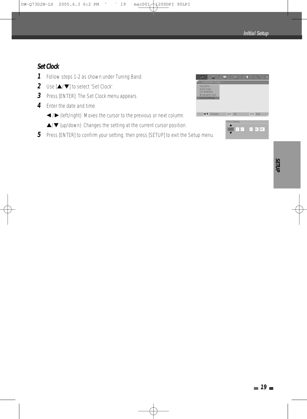 SETUP19Set Clock1Follow steps 1-2 as shown under Tuning Band.2Use […/†] to select ‘Set Clock‘.3Press [ENTER]. The Set Clock menu appears.4Enter the date and time.œ/√(left/right): Moves the cursor to the previous or next column.…/†(up/down): Changes the setting at the current cursor position.5Press [ENTER] to confirm your setting, then press [SETUP] to exit the Setup menu.Initial Setup- - Installation Page - -TV/CATVAuto ScanCH Add/DelModulator Out•Clock SettingChoose OK ExitENTER SETUPœ √…†Clock Setting…2005      1      1             2      42    AM†DW-Q73D2N-LS  2005.6.3 6:2 PM  ˘ ` 19   mac001  1200DPI 90LPI