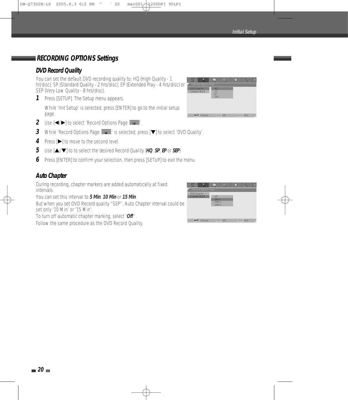 20Initial SetupAuto ChapterDuring recording, chapter markers are added automatically at fixedintervals. You can set this interval to 5 Min, 10 Minor 15 Min. But when you set DVD Record quality “SEP”, Auto Chapter interval could beset only ‘10 Min’ or ‘15 Min’.To turn off automatic chapter marking, select ‘Off ‘.Follow the same procedure as the DVD Record Quality.DVD Record QualityYou can set the default DVD recording quality to: HQ (High Quality - 1hr/disc), SP (Standard Quality - 2 hrs/disc), EP (Extended Play - 4 hrs/disc) orSEP (Very Low Quality - 8 hrs/disc).1Press [SETUP]. The Setup menu appears. While ‘Init Setup‘ is selected, press [ENTER] to go to the initial setuppage.2Use [œ/√] to select ‘Record Options Page  ‘.3While ‘Record Options Page  ‘ is selected, press [†] to select ‘DVD Quality‘.4Press [√] to move to the second level.5Use […/†] to to select the desired Record Quality (HQ, SP, EPor SEP).6Press [ENTER] to confirm your selection, then press [SETUP] to exit the menu.RECORDING OPTIONS Settings- - Record Options Page - -•DVD Quality              •HQChapter Mark SPEPSEPChoose OK ExitENTER SETUPœ √…†- - Record Options Page - -DVD Quality•Chapter Mark           Off• 5Min10Min15MinChoose OK ExitENTER SETUPœ √…†DW-Q73D2N-LS  2005.6.3 6:2 PM  ˘ ` 20   mac001  1200DPI 90LPI