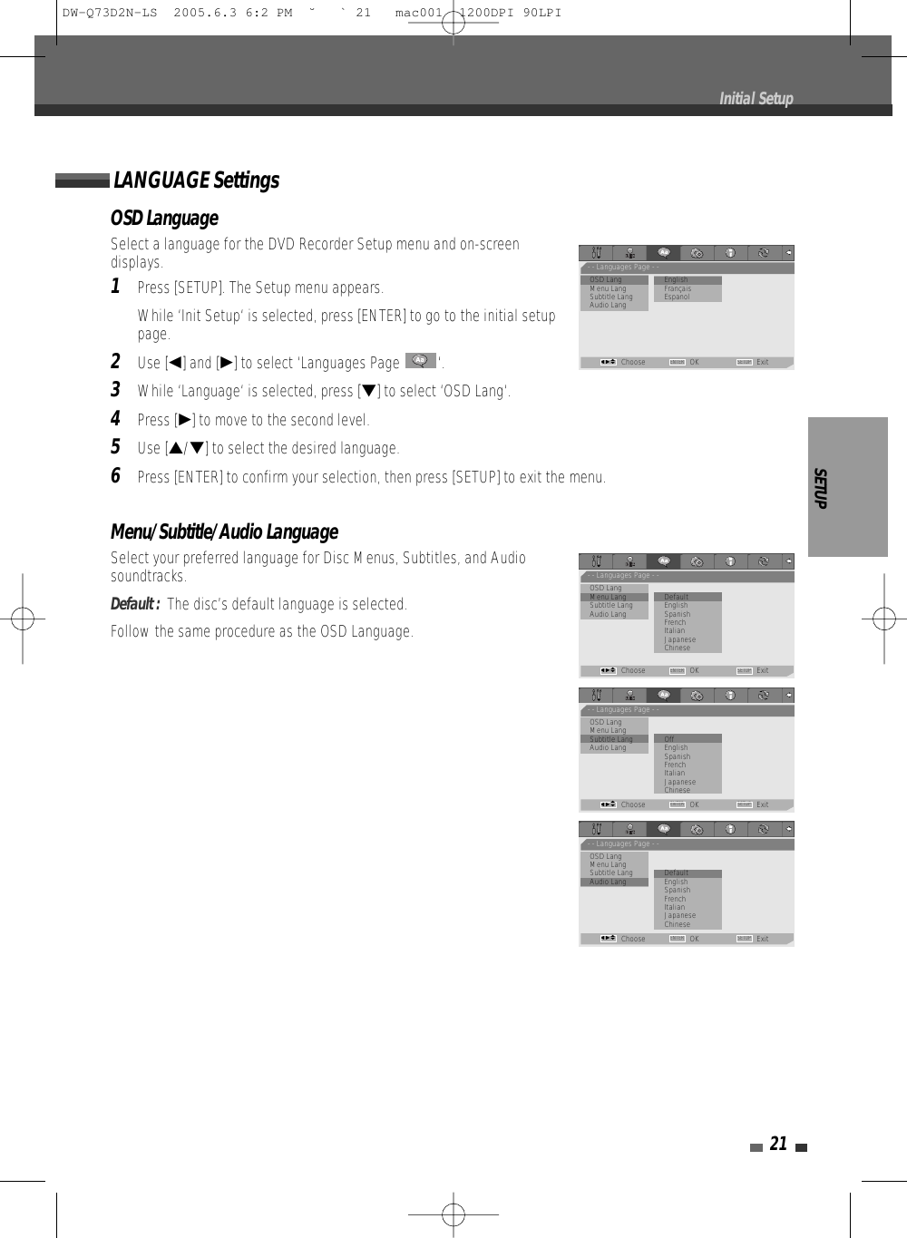 SETUP21OSD LanguageSelect a language for the DVD Recorder Setup menu and on-screendisplays.1Press [SETUP]. The Setup menu appears.While ‘Init Setup‘ is selected, press [ENTER] to go to the initial setuppage.2Use [œ] and [√] to select ‘Languages Page  ‘.3While ‘Language‘ is selected, press [†] to select ‘OSD Lang‘.4Press [√] to move to the second level.5Use […/†] to select the desired language.6Press [ENTER] to confirm your selection, then press [SETUP] to exit the menu.Menu/Subtitle/Audio LanguageSelect your preferred language for Disc Menus, Subtitles, and Audiosoundtracks.Default :  The disc’s default language is selected.Follow the same procedure as the OSD Language.LANGUAGE SettingsInitial Setup- - Languages Page - -•OSD Lang                 • EnglishMenu Lang           FrançaisSubtitle Lang EspanolAudio LangChoose OK ExitENTER SETUPœ √…†- - Languages Page - -OSD Lang•Menu Lang               • DefaultSubtitle Lang EnglishAudio Lang SpanishFrenchItalianJapaneseChineseChoose OK ExitENTER SETUPœ √…†- - Languages Page - -OSD LangMenu Lang•Subtitle Lang            • OffAudio Lang EnglishSpanishFrenchItalianJapaneseChineseChoose OK ExitENTER SETUPœ √…†- - Languages Page - -OSD LangMenu LangSubtitle Lang            • Default•Audio Lang EnglishSpanishFrenchItalianJapaneseChineseChoose OK ExitENTER SETUPœ √…†DW-Q73D2N-LS  2005.6.3 6:2 PM  ˘ ` 21   mac001  1200DPI 90LPI