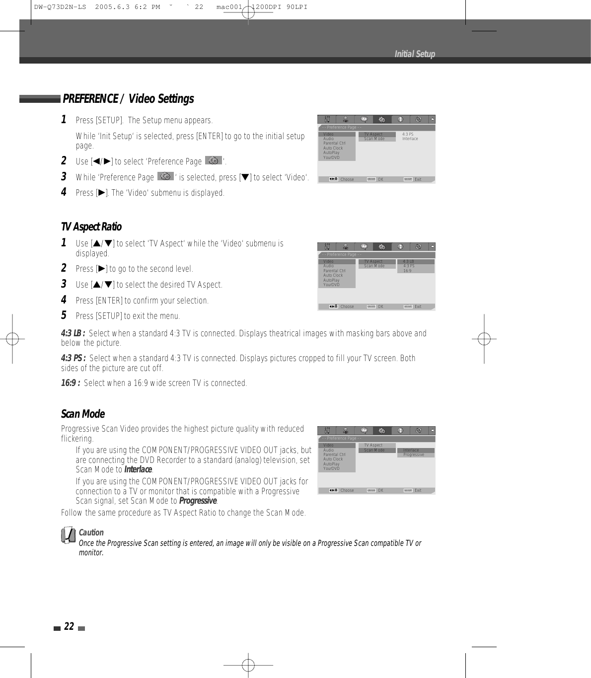 22Initial Setup1Press [SETUP].  The Setup menu appears.While ‘Init Setup‘ is selected, press [ENTER] to go to the initial setuppage.2Use [œ/√] to select ‘Preference Page  ‘.3While ‘Preference Page  ‘ is selected, press [†] to select ‘Video‘.4Press [√]. The ‘Video‘ submenu is displayed.TV Aspect Ratio1Use […/†] to select ‘TV Aspect‘ while the ‘Video‘ submenu isdisplayed.2Press [√] to go to the second level.3Use […/†] to select the desired TV Aspect.4Press [ENTER] to confirm your selection.5Press [SETUP] to exit the menu.4:3 LB :  Select when a standard 4:3 TV is connected. Displays theatrical images with masking bars above andbelow the picture.4:3 PS :  Select when a standard 4:3 TV is connected. Displays pictures cropped to fill your TV screen. Bothsides of the picture are cut off.16:9 :  Select when a 16:9 wide screen TV is connected.Scan ModeProgressive Scan Video provides the highest picture quality with reducedflickering.•  If you are using the COMPONENT/PROGRESSIVE VIDEO OUT jacks, butare connecting the DVD Recorder to a standard (analog) television, setScan Mode to Interlace.•  If you are using the COMPONENT/PROGRESSIVE VIDEO OUT jacks forconnection to a TV or monitor that is compatible with a ProgressiveScan signal, set Scan Mode to Progressive.Follow the same procedure as TV Aspect Ratio to change the Scan Mode.CautionOnce the Progressive Scan setting is entered, an image will only be visible on a Progressive Scan compatible TV ormonitor. PREFERENCE / Video Settings- - Preference Page - -Video                        • TV Aspect 4:3 PSAudio           Scan Mode InterlaceParental CtrlAuto ClockAutoPlayYourDVDChoose OK ExitENTER SETUPœ √…†- - Preference Page - -Video                         TV Aspect               • 4:3 LBAudio           Scan Mode 4:3 PSParental Ctrl 16:9Auto ClockAutoPlayYourDVDChoose OK ExitENTER SETUPœ √…†- - Preference Page - -Video                         TV Aspect             Audio           Scan Mode • InterlaceParental Ctrl ProgressiveAuto ClockAutoPlayYourDVDChoose OK ExitENTER SETUPœ √…†DW-Q73D2N-LS  2005.6.3 6:2 PM  ˘ ` 22   mac001  1200DPI 90LPI