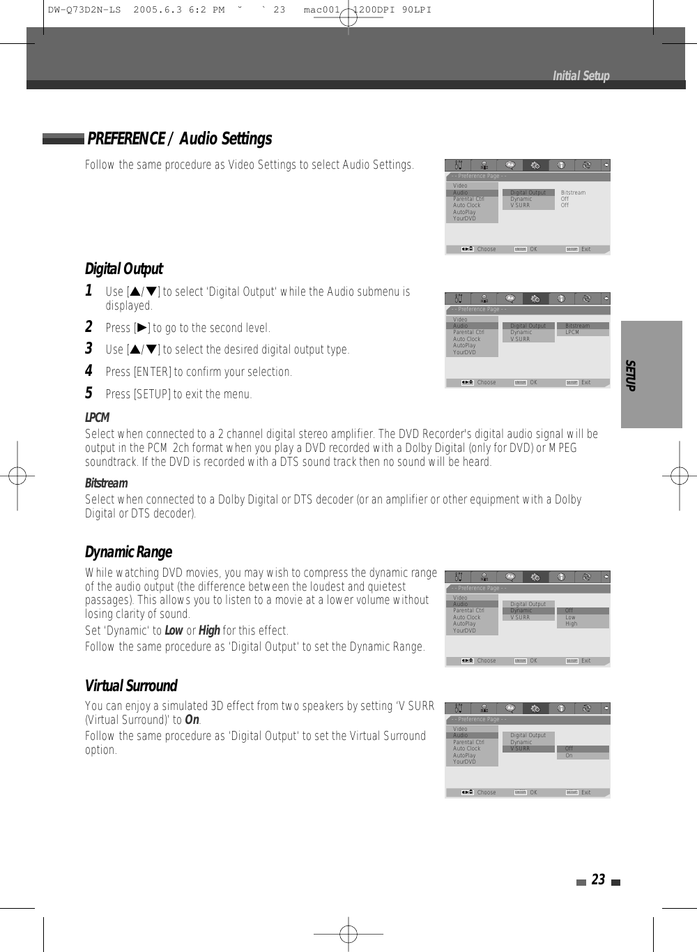 SETUP23Follow the same procedure as Video Settings to select Audio Settings.Digital Output1Use […/†] to select ‘Digital Output‘ while the Audio submenu isdisplayed.2Press [√] to go to the second level.3Use […/†] to select the desired digital output type.4Press [ENTER] to confirm your selection.5Press [SETUP] to exit the menu.LPCMSelect when connected to a 2 channel digital stereo amplifier. The DVD Recorder&apos;s digital audio signal will beoutput in the PCM 2ch format when you play a DVD recorded with a Dolby Digital (only for DVD) or MPEGsoundtrack. If the DVD is recorded with a DTS sound track then no sound will be heard.BitstreamSelect when connected to a Dolby Digital or DTS decoder (or an amplifier or other equipment with a DolbyDigital or DTS decoder).Dynamic RangeWhile watching DVD movies, you may wish to compress the dynamic rangeof the audio output (the difference between the loudest and quietestpassages). This allows you to listen to a movie at a lower volume withoutlosing clarity of sound. Set ‘Dynamic‘ to Low or Highfor this effect.Follow the same procedure as ‘Digital Output‘ to set the Dynamic Range.Virtual SurroundYou can enjoy a simulated 3D effect from two speakers by setting ‘V SURR(Virtual Surround)’ to On.Follow the same procedure as ‘Digital Output‘ to set the Virtual Surroundoption.PREFERENCE / Audio SettingsInitial Setup- - Preference Page - -VideoAudio                        • Digital Output          BitstreamParental Ctrl Dynamic OffAuto Clock V SURR OffAutoPlayYourDVDChoose OK ExitENTER SETUPœ √…†- - Preference Page - -VideoAudio                         Digital Output        •  BitstreamParental Ctrl Dynamic LPCMAuto Clock V SURRAutoPlayYourDVDChoose OK ExitENTER SETUPœ √…†- - Preference Page - -VideoAudio                         Digital OutputParental Ctrl Dynamic • OffAuto Clock V SURR LowAutoPlay HighYourDVDChoose OK ExitENTER SETUPœ √…†- - Preference Page - -VideoAudio                         Digital OutputParental Ctrl DynamicAuto Clock V SURR • OffAutoPlay OnYourDVDChoose OK ExitENTER SETUPœ √…†DW-Q73D2N-LS  2005.6.3 6:2 PM  ˘ ` 23   mac001  1200DPI 90LPI