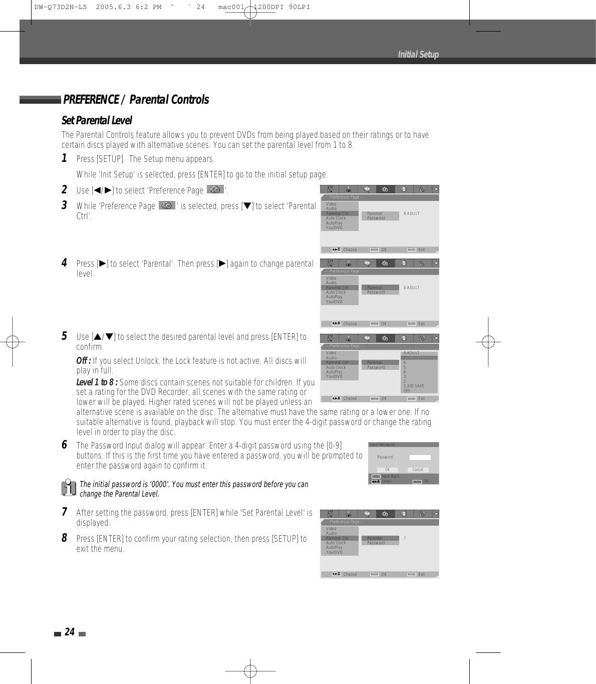 Set Parental LevelThe Parental Controls feature allows you to prevent DVDs from being played based on their ratings or to havecertain discs played with alternative scenes. You can set the parental level from 1 to 8.1Press [SETUP].  The Setup menu appears.While ‘Init Setup‘ is selected, press [ENTER] to go to the initial setup page.2Use [œ/√] to select ‘Preference Page  ‘.3While ‘Preference Page  ‘ is selected, press [†] to select ‘ParentalCtrl‘.4Press [√] to select ‘Parental‘. Then press [√] again to change parentallevel. 5Use […/†] to select the desired parental level and press [ENTER] toconfirm. Off : If you select Unlock, the Lock feature is not active. All discs willplay in full.Level 1 to 8 : Some discs contain scenes not suitable for children. If youset a rating for the DVD Recorder, all scenes with the same rating orlower will be played. Higher rated scenes will not be played unless analternative scene is available on the disc. The alternative must have the same rating or a lower one. If nosuitable alternative is found, playback will stop. You must enter the 4-digit password or change the ratinglevel in order to play the disc.6The Password Input dialog will appear. Enter a 4-digit password using the [0-9]buttons. If this is the first time you have entered a password, you will be prompted toenter the password again to confirm it.7After setting the password, press [ENTER] while &apos;Set Parental Level&apos; isdisplayed.8Press [ENTER] to confirm your rating selection, then press [SETUP] toexit the menu.The initial password is ‘0000‘. You must enter this password before you canchange the Parental Level.PREFERENCE / Parental Controls24Initial Setup- - Preference Page - -VideoAudio•Parental Ctrl              Parental 8 ADULTAuto Clock PasswordAutoPlayYourDVDChoose OK ExitENTER SETUPœ √…†- - Preference Page - -Video 8 ADULTAudio •7 Parental Ctrl              Parental 6 Auto Clock Password 5 AutoPlay 4 YourDVD 3 2 1 KID SAFEOFFChoose OK ExitENTER SETUPœ √…†- - Preference Page - -VideoAudioParental Ctrl             • Parental 7Auto Clock PasswordAutoPlayYourDVDChoose OK ExitENTER SETUPœ √…†- - Preference Page - -VideoAudioParental Ctrl             • Parental 8 ADULTAuto Clock PasswordAutoPlayYourDVDChoose OK ExitENTER SETUPœ √…†Input PasswordPasswordInput digitsSelect OKOK CancelENTER0-9œ √…†DW-Q73D2N-LS  2005.6.3 6:2 PM  ˘ ` 24   mac001  1200DPI 90LPI