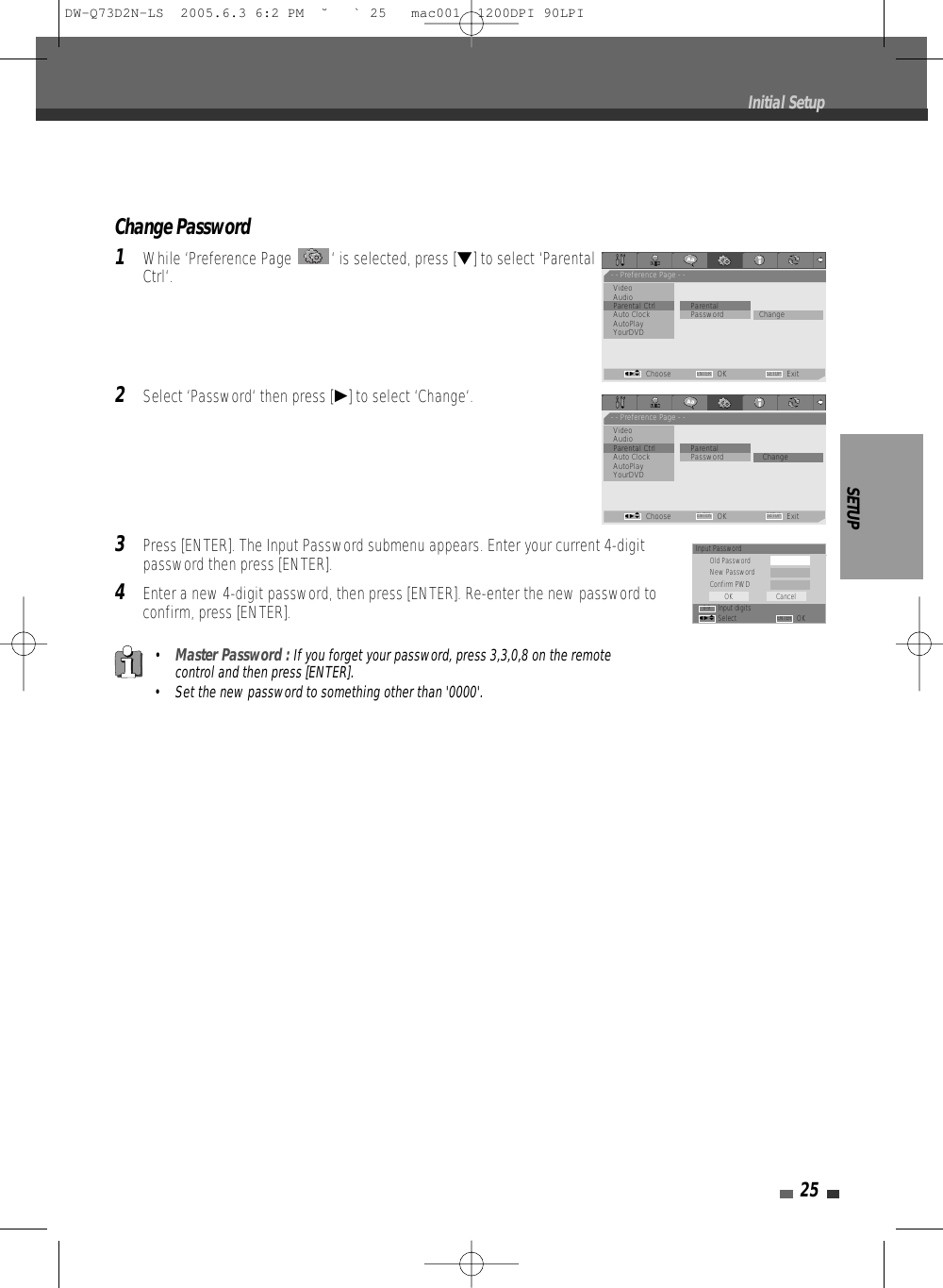 Change Password1While ‘Preference Page  ‘ is selected, press [†] to select ‘ParentalCtrl‘.2Select ‘Password‘ then press [√] to select ‘Change‘. 3Press [ENTER]. The Input Password submenu appears. Enter your current 4-digitpassword then press [ENTER].4Enter a new 4-digit password, then press [ENTER]. Re-enter the new password toconfirm, press [ENTER].SETUP25•Master Password : If you forget your password, press 3,3,0,8 on the remotecontrol and then press [ENTER].• Set the new password to something other than &apos;0000&apos;.Initial SetupInput PasswordOld PasswordNew PasswordConfirm PWDInput digitsSelect OKOK CancelENTER0-9œ √…†- - Preference Page - -VideoAudioParental Ctrl             ParentalAuto Clock               • Password ChangeAutoPlayYourDVDChoose OK ExitENTER SETUPœ √…†- - Preference Page - -VideoAudioParental Ctrl             ParentalAuto Clock                Password • ChangeAutoPlayYourDVDChoose OK ExitENTER SETUPœ √…†DW-Q73D2N-LS  2005.6.3 6:2 PM  ˘ ` 25   mac001  1200DPI 90LPI