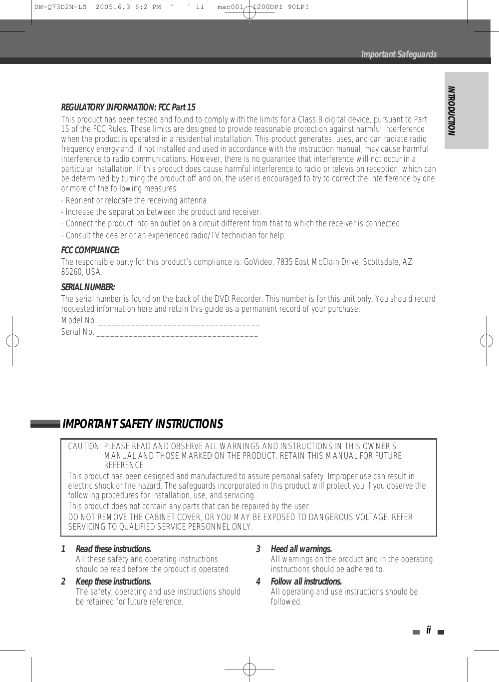 INTRODUCTIONiiCAUTION: PLEASE READ AND OBSERVE ALL WARNINGS AND INSTRUCTIONS IN THIS OWNER’SMANUAL AND THOSE MARKED ON THE PRODUCT. RETAIN THIS MANUAL FOR FUTUREREFERENCE.This product has been designed and manufactured to assure personal safety. Improper use can result inelectric shock or fire hazard. The safeguards incorporated in this product will protect you if you observe thefollowing procedures for installation, use, and servicing.This product does not contain any parts that can be repaired by the user.DO NOT REMOVE THE CABINET COVER, OR YOU MAY BE EXPOSED TO DANGEROUS VOLTAGE. REFERSERVICING TO QUALIFIED SERVICE PERSONNEL ONLY.IMPORTANT SAFETY INSTRUCTIONSREGULATORY INFORMATION: FCC Part 15This product has been tested and found to comply with the limits for a Class B digital device, pursuant to Part15 of the FCC Rules. These limits are designed to provide reasonable protection against harmful interferencewhen the product is operated in a residential installation. This product generates, uses, and can radiate radiofrequency energy and, if not installed and used in accordance with the instruction manual, may cause harmfulinterference to radio communications. However, there is no guarantee that interference will not occur in aparticular installation. If this product does cause harmful interference to radio or television reception, which canbe determined by turning the product off and on, the user is encouraged to try to correct the interference by oneor more of the following measures:- Reorient or relocate the receiving antenna.- Increase the separation between the product and receiver.- Connect the product into an outlet on a circuit different from that to which the receiver is connected.- Consult the dealer or an experienced radio/TV technician for help.FCC COMPLIANCE:  The responsible party for this product’s compliance is: GoVideo, 7835 East McClain Drive, Scottsdale, AZ85260, USA.SERIAL NUMBER:  The serial number is found on the back of the DVD Recorder. This number is for this unit only. You should recordrequested information here and retain this guide as a permanent record of your purchase.Model No. ___________________________________Serial No. ___________________________________1 Read these instructions.All these safety and operating instructionsshould be read before the product is operated.2 Keep these instructions.The safety, operating and use instructions shouldbe retained for future reference.3 Heed all warnings.All warnings on the product and in the operatinginstructions should be adhered to.4 Follow all instructions.All operating and use instructions should befollowed.Important SafeguardsDW-Q73D2N-LS  2005.6.3 6:2 PM  ˘ ` ii   mac001  1200DPI 90LPI