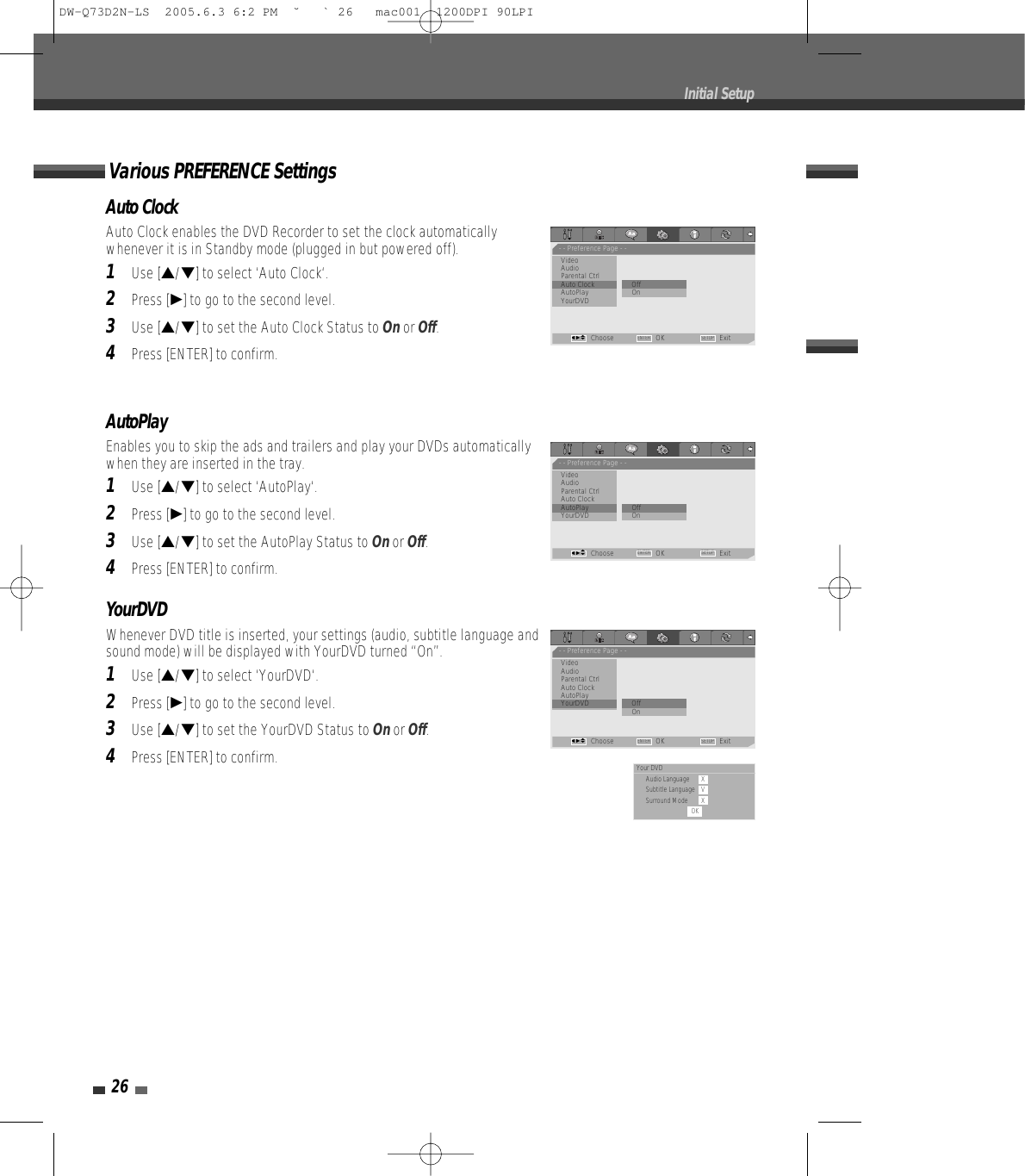 Auto ClockAuto Clock enables the DVD Recorder to set the clock automaticallywhenever it is in Standby mode (plugged in but powered off).1Use […/†] to select ‘Auto Clock‘.2Press [√] to go to the second level.3Use […/†] to set the Auto Clock Status to Onor Off.4Press [ENTER] to confirm.AutoPlayEnables you to skip the ads and trailers and play your DVDs automaticallywhen they are inserted in the tray.1Use […/†] to select ‘AutoPlay‘.2Press [√] to go to the second level.3Use […/†] to set the AutoPlay Status to Onor Off.4Press [ENTER] to confirm.Various PREFERENCE Settings26Initial Setup- - Preference Page - -VideoAudioParental Ctrl             Auto Clock                • OffAutoPlay OnYourDVDChoose OK ExitENTER SETUPœ √…†- - Preference Page - -VideoAudioParental Ctrl             Auto ClockAutoPlay                   • Off     YourDVD On                            Choose OK ExitENTER SETUPœ √…†YourDVDWhenever DVD title is inserted, your settings (audio, subtitle language andsound mode) will be displayed with YourDVD turned “On”.1Use […/†] to select ‘YourDVD‘.2Press [√] to go to the second level.3Use […/†] to set the YourDVD Status to Onor Off.4Press [ENTER] to confirm.- - Preference Page - -VideoAudioParental Ctrl             Auto ClockAutoPlayYourDVD                   •OffOn                            Choose OK ExitENTER SETUPœ √…†Your DVDAudio Language XSubtitle Language VSurround Mode XOKDW-Q73D2N-LS  2005.6.3 6:2 PM  ˘ ` 26   mac001  1200DPI 90LPI