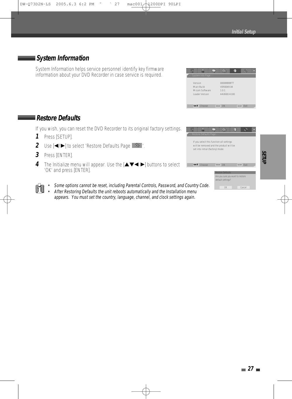 SETUP27• Some options cannot be reset, including Parental Controls, Password, and Country Code.• After Restoring Defaults the unit reboots automatically and the Installation menuappears.  You must set the country, language, channel, and clock settings again.If you wish, you can reset the DVD Recorder to its original factory settings. 1Press [SETUP].2Use [œ/√] to select ‘Restore Defaults Page  ‘.3Press [ENTER].4The Initialize menu will appear. Use the […†œ √] buttons to select‘OK‘ and press [ENTER].System InformationSystem Information helps service personnel identify key firmwareinformation about your DVD Recorder in case service is required.Restore DefaultsInitial Setup- - System Info Page - -Version 0000BBBBTTMain Build VER0049.04Micom Software 1.0.1Loader Version AA0600 A100Choose OK ExitENTER SETUPœ √…†- - Restore Defaults Page - -If you select this function all settingswill be removed and the product will beset into initial (factory) mode.Choose OK ExitENTER SETUPœ √…†Restore DefaultsAre you sure you want to restoredefault settings?OK CancelDW-Q73D2N-LS  2005.6.3 6:2 PM  ˘ ` 27   mac001  1200DPI 90LPI