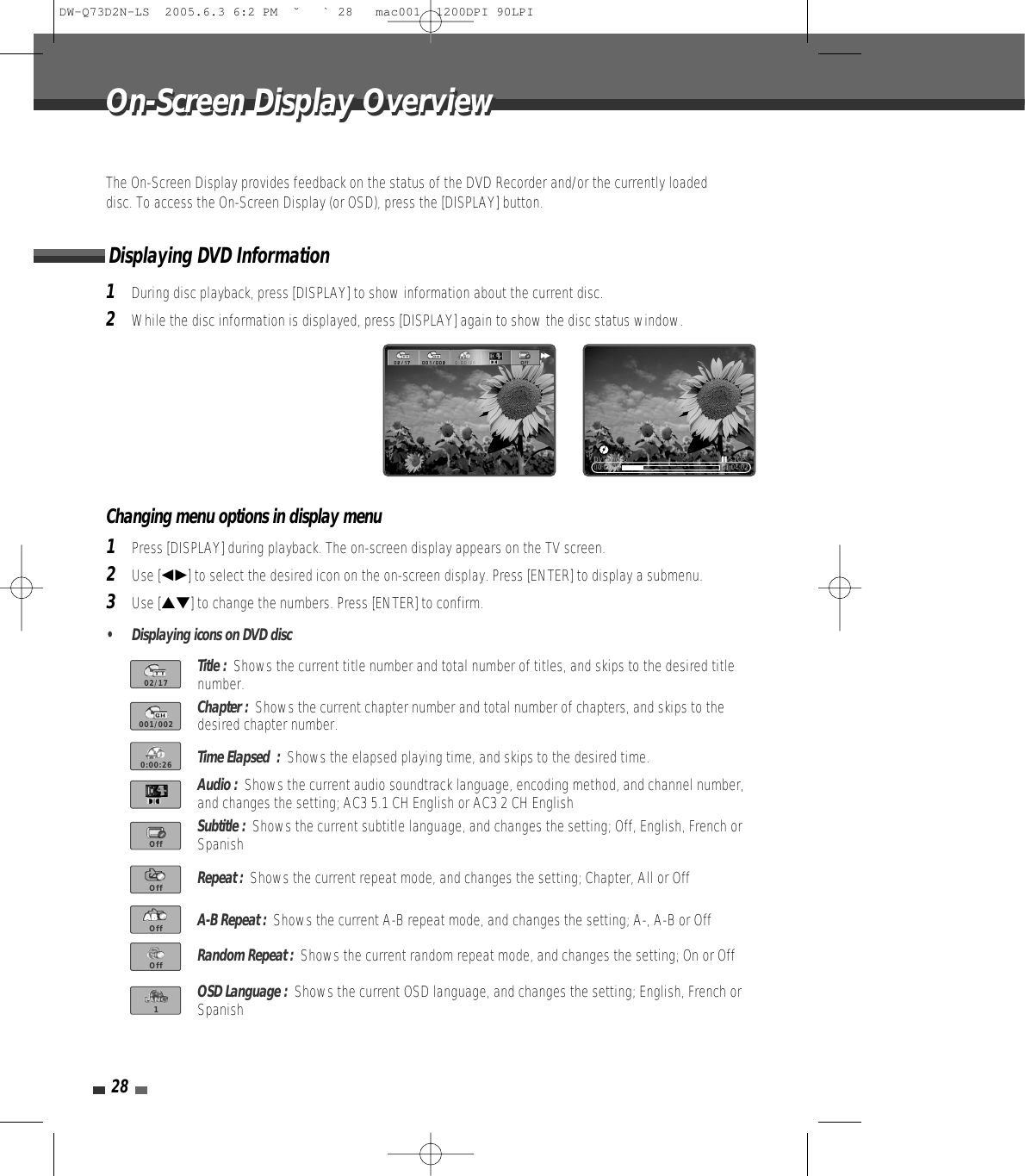 28The On-Screen Display provides feedback on the status of the DVD Recorder and/or the currently loadeddisc. To access the On-Screen Display (or OSD), press the [DISPLAY] button.1During disc playback, press [DISPLAY] to show information about the current disc.2While the disc information is displayed, press [DISPLAY] again to show the disc status window.Displaying DVD InformationOn-Screen Display OverviewOn-Screen Display Overview00:00:25 01:04:02DVD Video »STOP√√Title :  Shows the current title number and total number of titles, and skips to the desired titlenumber.Chapter :  Shows the current chapter number and total number of chapters, and skips to thedesired chapter number.Time Elapsed  :  Shows the elapsed playing time, and skips to the desired time.Audio :  Shows the current audio soundtrack language, encoding method, and channel number,and changes the setting; AC3 5.1 CH English or AC3 2 CH EnglishSubtitle :  Shows the current subtitle language, and changes the setting; Off, English, French orSpanishRepeat :  Shows the current repeat mode, and changes the setting; Chapter, All or OffA-B Repeat :  Shows the current A-B repeat mode, and changes the setting; A-, A-B or OffRandom Repeat :  Shows the current random repeat mode, and changes the setting; On or OffOSD Language :  Shows the current OSD language, and changes the setting; English, French orSpanish1Press [DISPLAY] during playback. The on-screen display appears on the TV screen.2Use [œ√] to select the desired icon on the on-screen display. Press [ENTER] to display a submenu.3Use […†] to change the numbers. Press [ENTER] to confirm.• Displaying icons on DVD discChanging menu options in display menu02/17001/0020:00:26OffOffOffOff1DW-Q73D2N-LS  2005.6.3 6:2 PM  ˘ ` 28   mac001  1200DPI 90LPI