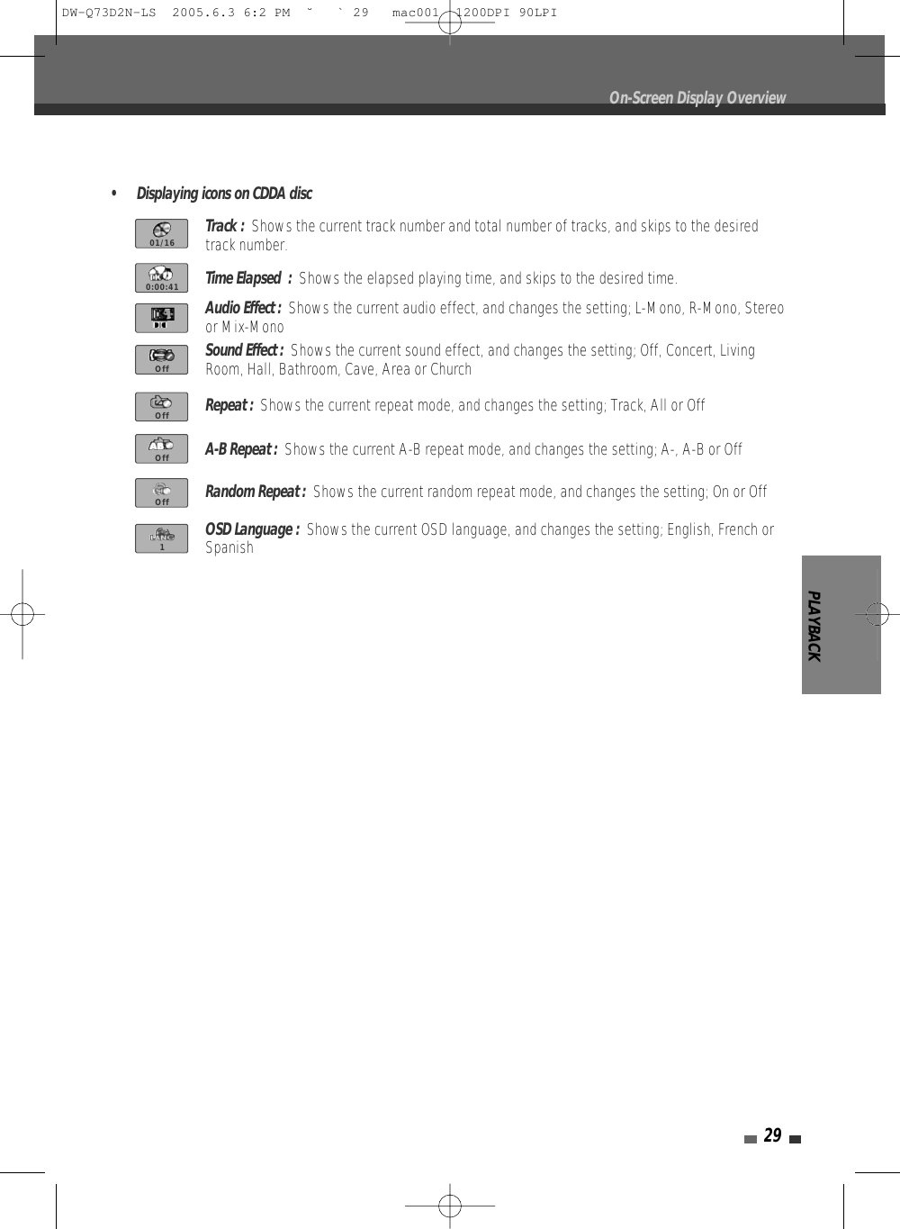 PLAYBACK29On-Screen Display Overview• Displaying icons on CDDA discTrack :  Shows the current track number and total number of tracks, and skips to the desiredtrack number.Time Elapsed  :  Shows the elapsed playing time, and skips to the desired time.Audio Effect :  Shows the current audio effect, and changes the setting; L-Mono, R-Mono, Stereoor Mix-MonoSound Effect :  Shows the current sound effect, and changes the setting; Off, Concert, LivingRoom, Hall, Bathroom, Cave, Area or ChurchRepeat :  Shows the current repeat mode, and changes the setting; Track, All or OffA-B Repeat :  Shows the current A-B repeat mode, and changes the setting; A-, A-B or OffRandom Repeat :  Shows the current random repeat mode, and changes the setting; On or OffOSD Language :  Shows the current OSD language, and changes the setting; English, French orSpanish01/160:00:41OffOffOffOff1DW-Q73D2N-LS  2005.6.3 6:2 PM  ˘ ` 29   mac001  1200DPI 90LPI