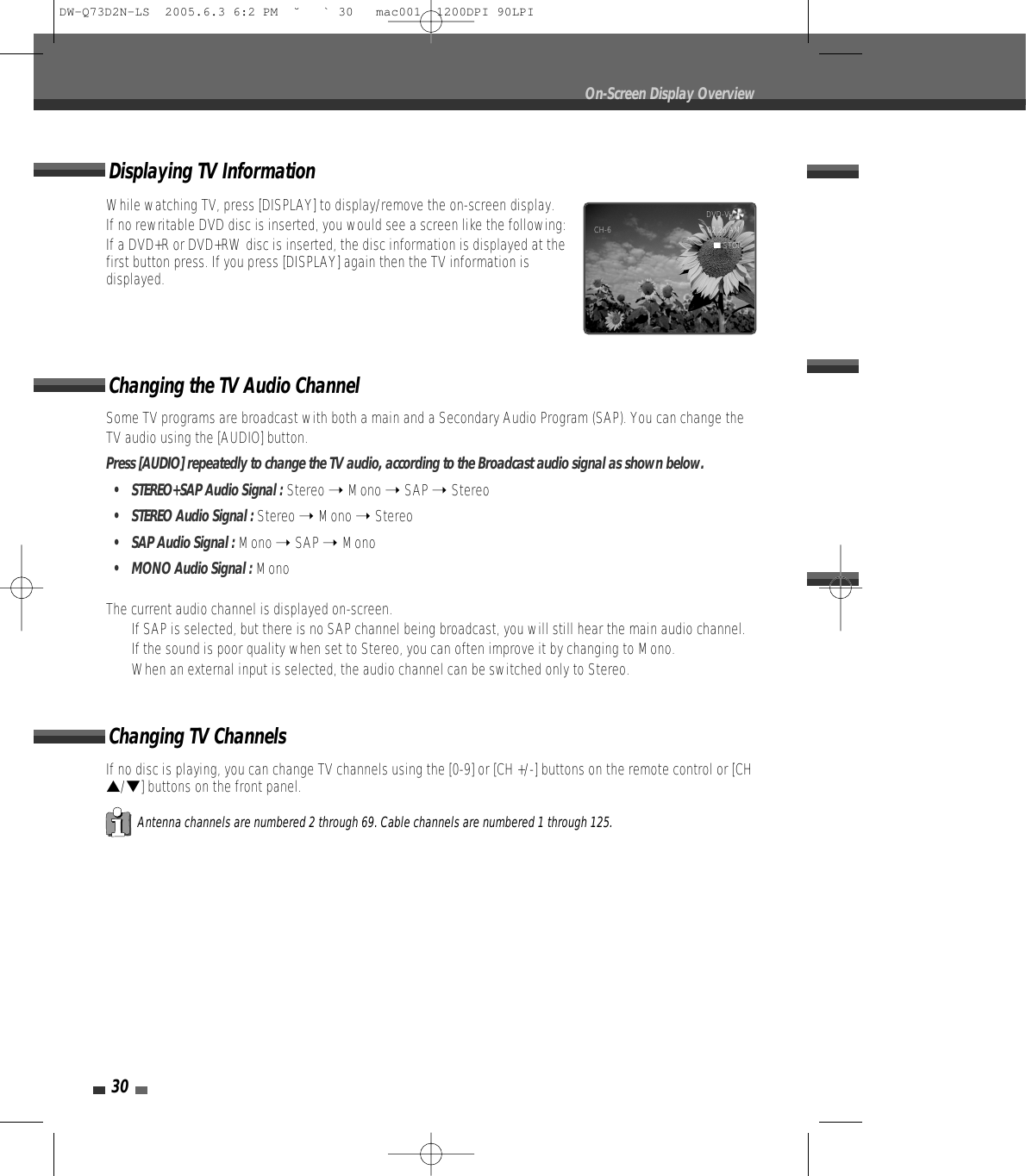 30On-Screen Display OverviewSome TV programs are broadcast with both a main and a Secondary Audio Program (SAP). You can change theTV audio using the [AUDIO] button.Press [AUDIO] repeatedly to change the TV audio, according to the Broadcast audio signal as shown below.• STEREO+SAP Audio Signal : Stereo ➝ Mono ➝ SAP ➝ Stereo•  STEREO Audio Signal : Stereo ➝ Mono ➝ Stereo•  SAP Audio Signal : Mono ➝ SAP ➝ Mono•  MONO Audio Signal : MonoThe current audio channel is displayed on-screen.•  If SAP is selected, but there is no SAP channel being broadcast, you will still hear the main audio channel.•  If the sound is poor quality when set to Stereo, you can often improve it by changing to Mono.•  When an external input is selected, the audio channel can be switched only to Stereo.Changing the TV Audio ChannelChanging TV ChannelsIf no disc is playing, you can change TV channels using the [0-9] or [CH +/-] buttons on the remote control or [CH…/†] buttons on the front panel.Antenna channels are numbered 2 through 69. Cable channels are numbered 1 through 125.While watching TV, press [DISPLAY] to display/remove the on-screen display.If no rewritable DVD disc is inserted, you would see a screen like the following:If a DVD+R or DVD+RW disc is inserted, the disc information is displayed at thefirst button press. If you press [DISPLAY] again then the TV information isdisplayed.Displaying TV InformationDVD-Video   CH-6 02:26 AM■STOPDW-Q73D2N-LS  2005.6.3 6:2 PM  ˘ ` 30   mac001  1200DPI 90LPI
