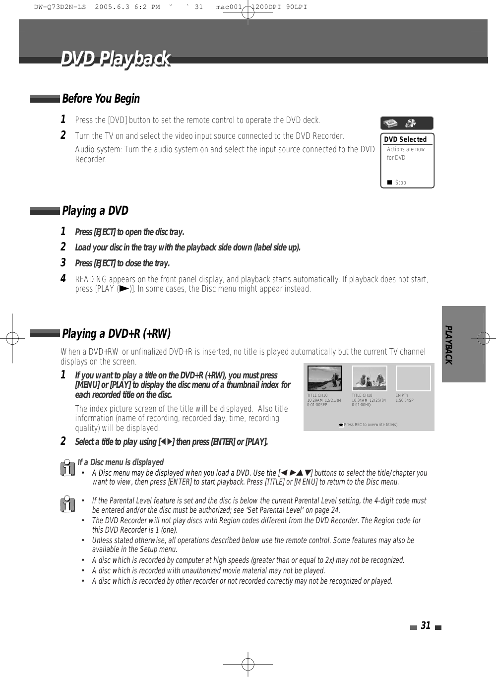 PLAYBACK31DVD PlaybackDVD Playback1Press the [DVD] button to set the remote control to operate the DVD deck.2Turn the TV on and select the video input source connected to the DVD Recorder.Audio system: Turn the audio system on and select the input source connected to the DVDRecorder.When a DVD+RW or unfinalized DVD+R is inserted, no title is played automatically but the current TV channeldisplays on the screen. 1If you want to play a title on the DVD+R (+RW), you must press[MENU] or [PLAY] to display the disc menu of a thumbnail index foreach recorded title on the disc. The index picture screen of the title will be displayed.  Also titleinformation (name of recording, recorded day, time, recordingquality) will be displayed.2Select a title to play using [œ √] then press [ENTER] or [PLAY].Playing a DVD+R (+RW) If a Disc menu is displayed• A Disc menu may be displayed when you load a DVD. Use the [œ √…†] buttons to select the title/chapter youwant to view, then press [ENTER] to start playback. Press [TITLE] or [MENU] to return to the Disc menu.• If the Parental Level feature is set and the disc is below the current Parental Level setting, the 4-digit code mustbe entered and/or the disc must be authorized; see ‘Set Parental Level‘ on page 24.• The DVD Recorder will not play discs with Region codes different from the DVD Recorder. The Region code forthis DVD Recorder is 1 (one).• Unless stated otherwise, all operations described below use the remote control. Some features may also beavailable in the Setup menu.• A disc which is recorded by computer at high speeds (greater than or equal to 2x) may not be recognized.• A disc which is recorded with unauthorized movie material may not be played.• A disc which is recorded by other recorder or not recorded correctly may not be recognized or played.DVD SelectedActions are nowfor DVD■Stop1Press [EJECT] to open the disc tray.2Load your disc in the tray with the playback side down (label side up).3Press [EJECT] to close the tray.4READING appears on the front panel display, and playback starts automatically. If playback does not start,press [PLAY (√)]. In some cases, the Disc menu might appear instead.Playing a DVDTITLE CH1010:29AM 12/21/040:01:00SEP●Press REC to overwrite title(s).TITLE CH1010:34AM 12/25/040:01:00HQEMPTY1:50:54SPBefore You BeginDW-Q73D2N-LS  2005.6.3 6:2 PM  ˘ ` 31   mac001  1200DPI 90LPI