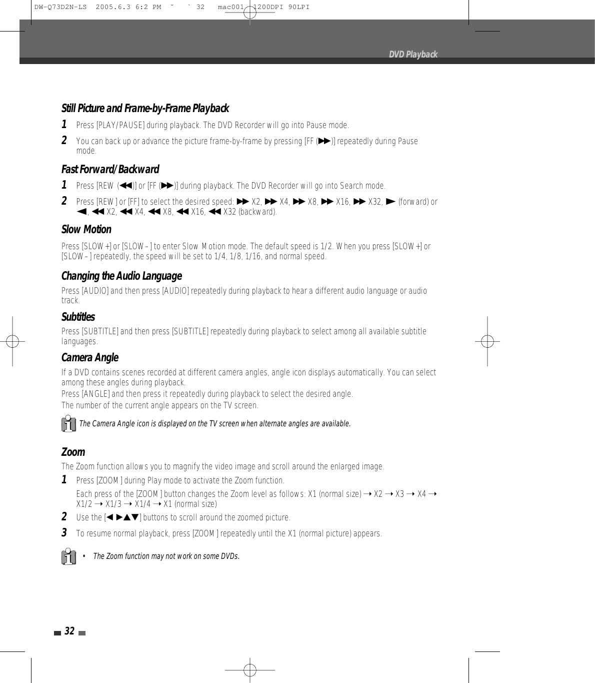 32DVD PlaybackStill Picture and Frame-by-Frame Playback1Press [PLAY/PAUSE] during playback. The DVD Recorder will go into Pause mode.2You can back up or advance the picture frame-by-frame by pressing [FF (√√ )] repeatedly during Pausemode.Fast Forward/Backward1Press [REW (œœ )] or [FF (√√ )] during playback. The DVD Recorder will go into Search mode.2Press [REW] or [FF] to select the desired speed: √√ X2, √√ X4, √√ X8, √√ X16, √√ X32, √(forward) orœ, œœ X2, œœ X4, œœ X8, œœ X16, œœ X32 (backward).Slow MotionPress [SLOW+] or [SLOW–] to enter Slow Motion mode. The default speed is 1/2. When you press [SLOW+] or[SLOW–] repeatedly, the speed will be set to 1/4, 1/8, 1/16, and normal speed. ZoomThe Zoom function allows you to magnify the video image and scroll around the enlarged image.1Press [ZOOM] during Play mode to activate the Zoom function.Each press of the [ZOOM] button changes the Zoom level as follows: X1 (normal size) ➝X2 ➝X3 ➝ X4 ➝X1/2 ➝ X1/3 ➝ X1/4 ➝X1 (normal size)2Use the [œ √…†]buttons to scroll around the zoomed picture.3To resume normal playback, press [ZOOM] repeatedly until the X1 (normal picture) appears.• The Zoom function may not work on some DVDs.The Camera Angle icon is displayed on the TV screen when alternate angles are available.Changing the Audio LanguagePress [AUDIO] and then press [AUDIO]repeatedly during playback to hear a different audio language or audiotrack.SubtitlesPress [SUBTITLE] and then press [SUBTITLE]repeatedly during playback to select among all available subtitlelanguages.Camera AngleIf a DVD contains scenes recorded at different camera angles, angle icon displays automatically. You can selectamong these angles during playback.Press [ANGLE] and then press itrepeatedly during playback to select the desired angle.The number of the current angle appears on the TV screen.DW-Q73D2N-LS  2005.6.3 6:2 PM  ˘ ` 32   mac001  1200DPI 90LPI