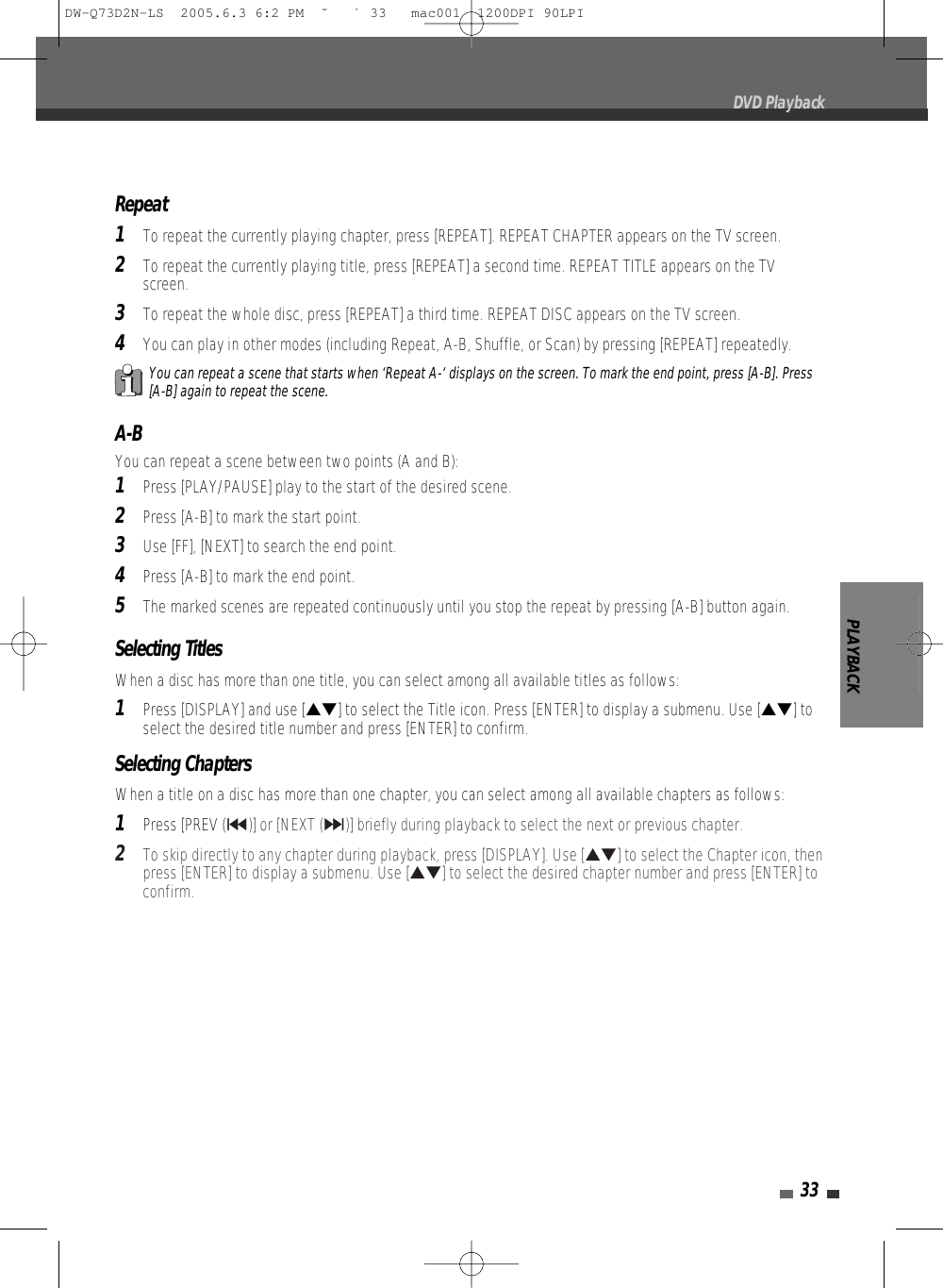 PLAYBACK33DVD PlaybackA-BYou can repeat a scene between two points (A and B):1Press [PLAY/PAUSE] play to the start of the desired scene.2Press [A-B] to mark the start point.3Use [FF], [NEXT] to search the end point.4Press [A-B] to mark the end point.5The marked scenes are repeated continuously until you stop the repeat by pressing [A-B] button again.Repeat1To repeat the currently playing chapter, press [REPEAT]. REPEAT CHAPTER appears on the TV screen.2To repeat the currently playing title, press [REPEAT] a second time. REPEAT TITLE appears on the TVscreen.3To repeat the whole disc, press [REPEAT] a third time. REPEAT DISC appears on the TV screen.4You can play in other modes (including Repeat, A-B, Shuffle, or Scan) by pressing [REPEAT] repeatedly.You can repeat a scene that starts when ‘Repeat A-‘ displays on the screen. To mark the end point, press [A-B]. Press[A-B] again to repeat the scene.Selecting TitlesWhen a disc has more than one title, you can select among all available titles as follows:1Press [DISPLAY] and use […†] to select the Title icon. Press [ENTER] to display a submenu. Use […†] toselect the desired title number and press [ENTER] to confirm.Selecting ChaptersWhen a title on a disc has more than one chapter, you can select among all available chapters as follows:1Press [PREV (§)] or [NEXT (∞)] briefly during playback to select the next or previous chapter.2To skip directly to any chapter during playback, press [DISPLAY]. Use […†] to select the Chapter icon, thenpress [ENTER] to display a submenu. Use […†] to select the desired chapter number and press [ENTER] toconfirm.DW-Q73D2N-LS  2005.6.3 6:2 PM  ˘ ` 33   mac001  1200DPI 90LPI