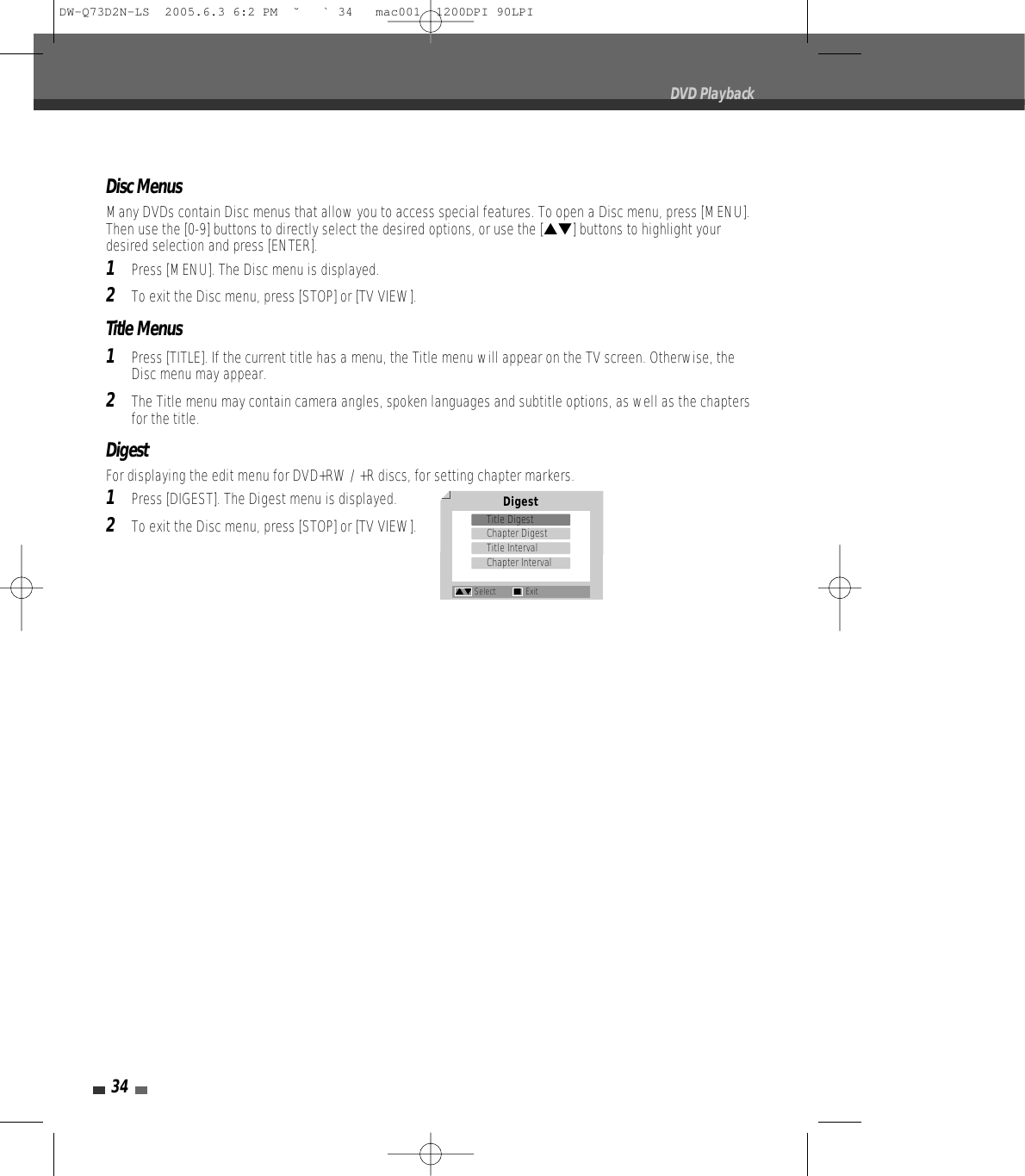 34Disc MenusMany DVDs contain Disc menus that allow you to access special features. To open a Disc menu, press [MENU].Then use the [0-9] buttons to directly select the desired options, or use the […†] buttons to highlight yourdesired selection and press [ENTER].1Press [MENU]. The Disc menu is displayed.2To exit the Disc menu, press [STOP] or [TV VIEW].Title Menus1Press [TITLE]. If the current title has a menu, the Title menu will appear on the TV screen. Otherwise, theDisc menu may appear.2The Title menu may contain camera angles, spoken languages and subtitle options, as well as the chaptersfor the title.DigestFor displaying the edit menu for DVD+RW / +R discs, for setting chapter markers.1Press [DIGEST]. The Digest menu is displayed.2To exit the Disc menu, press [STOP] or [TV VIEW].DVD PlaybackDigestTitle DigestChapter DigestTitle IntervalChapter Interval…† Select ■ExitDW-Q73D2N-LS  2005.6.3 6:2 PM  ˘ ` 34   mac001  1200DPI 90LPI