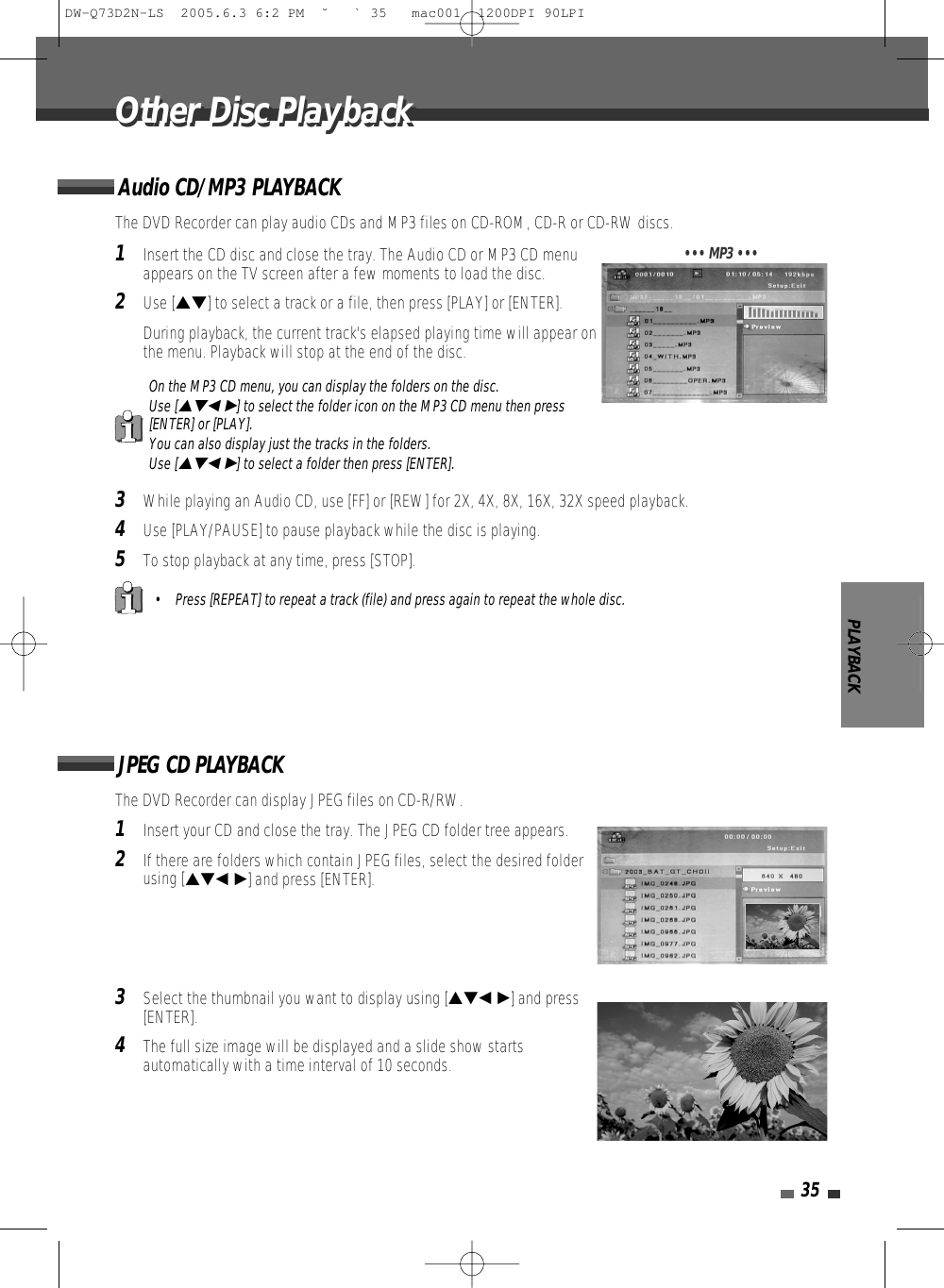 1Insert the CD disc and close the tray. The Audio CD or MP3 CD menuappears on the TV screen after a few moments to load the disc.2Use […†] to select a track or a file, then press [PLAY] or [ENTER].During playback, the current track&apos;s elapsed playing time will appear onthe menu. Playback will stop at the end of the disc.3While playing an Audio CD, use [FF] or [REW] for 2X, 4X, 8X, 16X, 32X speed playback. 4Use [PLAY/PAUSE] to pause playback while the disc is playing.5To stop playback at any time, press [STOP].PLAYBACK35The DVD Recorder can play audio CDs and MP3 files on CD-ROM, CD-R or CD-RW discs. Audio CD/MP3 PLAYBACK• Press [REPEAT] to repeat a track (file) and press again to repeat the whole disc.On the MP3 CD menu, you can display the folders on the disc. Use […†œ √] to select the folder icon on the MP3 CD menu then press[ENTER] or [PLAY]. You can also display just the tracks in the folders. Use […†œ √] to select a folder then press [ENTER].••• MP3 •••1Insert your CD and close the tray. The JPEG CD folder tree appears. 2If there are folders which contain JPEG files, select the desired folderusing […†œ √] and press [ENTER].3Select the thumbnail you want to display using […†œ √] and press[ENTER]. 4The full size image will be displayed and a slide show startsautomatically with a time interval of 10 seconds.The DVD Recorder can display JPEG files on CD-R/RW.JPEG CD PLAYBACKOther Disc PlaybackOther Disc PlaybackDW-Q73D2N-LS  2005.6.3 6:2 PM  ˘ ` 35   mac001  1200DPI 90LPI