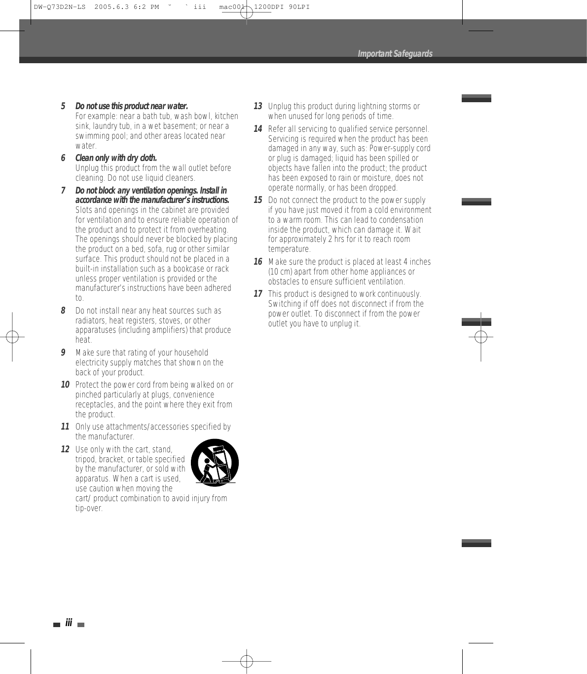 iii5 Do not use this product near water.For example: near a bath tub, wash bowl, kitchensink, laundry tub, in a wet basement; or near aswimming pool; and other areas located nearwater.6 Clean only with dry cloth.Unplug this product from the wall outlet beforecleaning. Do not use liquid cleaners.7 Do not block any ventilation openings. Install inaccordance with the manufacturer’s instructions. Slots and openings in the cabinet are providedfor ventilation and to ensure reliable operation ofthe product and to protect it from overheating.The openings should never be blocked by placingthe product on a bed, sofa, rug or other similarsurface. This product should not be placed in abuilt-in installation such as a bookcase or rackunless proper ventilation is provided or themanufacturer’s instructions have been adheredto.8Do not install near any heat sources such asradiators, heat registers, stoves, or otherapparatuses (including amplifiers) that produceheat.9Make sure that rating of your householdelectricity supply matches that shown on theback of your product.10Protect the power cord from being walked on orpinched particularly at plugs, conveniencereceptacles, and the point where they exit fromthe product.11Only use attachments/accessories specified bythe manufacturer.12Use only with the cart, stand,tripod, bracket, or table specifiedby the manufacturer, or sold withapparatus. When a cart is used,use caution when moving thecart/ product combination to avoid injury fromtip-over.13Unplug this product during lightning storms orwhen unused for long periods of time.14Refer all servicing to qualified service personnel.Servicing is required when the product has beendamaged in any way, such as: Power-supply cordor plug is damaged; liquid has been spilled orobjects have fallen into the product; the producthas been exposed to rain or moisture, does notoperate normally, or has been dropped.15Do not connect the product to the power supplyif you have just moved it from a cold environmentto a warm room. This can lead to condensationinside the product, which can damage it. Waitfor approximately 2 hrs for it to reach roomtemperature.16Make sure the product is placed at least 4 inches(10 cm) apart from other home appliances orobstacles to ensure sufficient ventilation.17This product is designed to work continuously.Switching if off does not disconnect if from thepower outlet. To disconnect if from the poweroutlet you have to unplug it.Important SafeguardsDW-Q73D2N-LS  2005.6.3 6:2 PM  ˘ ` iii   mac001  1200DPI 90LPI