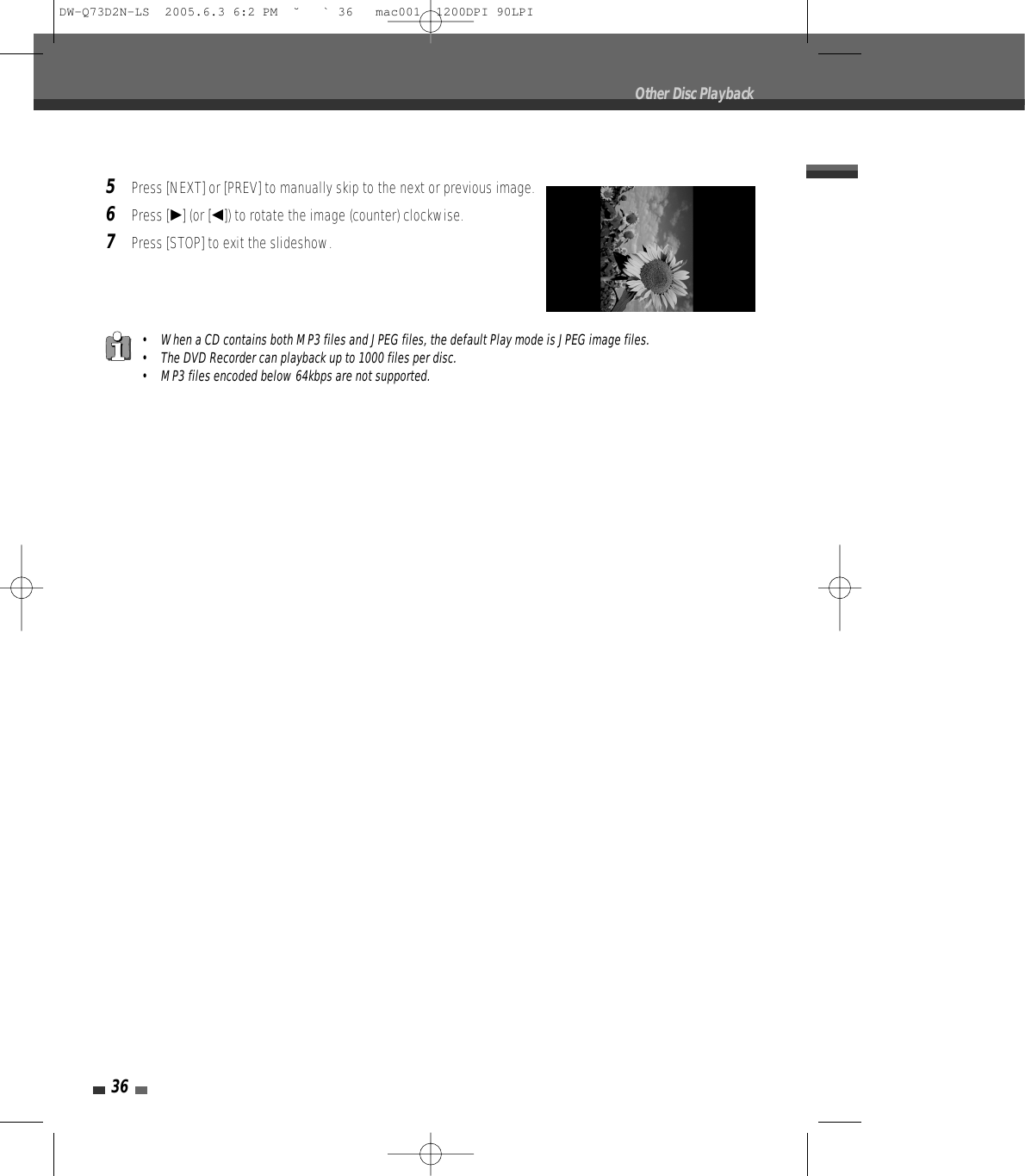 36Other Disc Playback5Press [NEXT] or [PREV] to manually skip to the next or previous image.6Press [√] (or [œ]) to rotate the image (counter) clockwise.7Press [STOP] to exit the slideshow.• When a CD contains both MP3 files and JPEG files, the default Play mode is JPEG image files.• The DVD Recorder can playback up to 1000 files per disc.• MP3 files encoded below 64kbps are not supported.DW-Q73D2N-LS  2005.6.3 6:2 PM  ˘ ` 36   mac001  1200DPI 90LPI