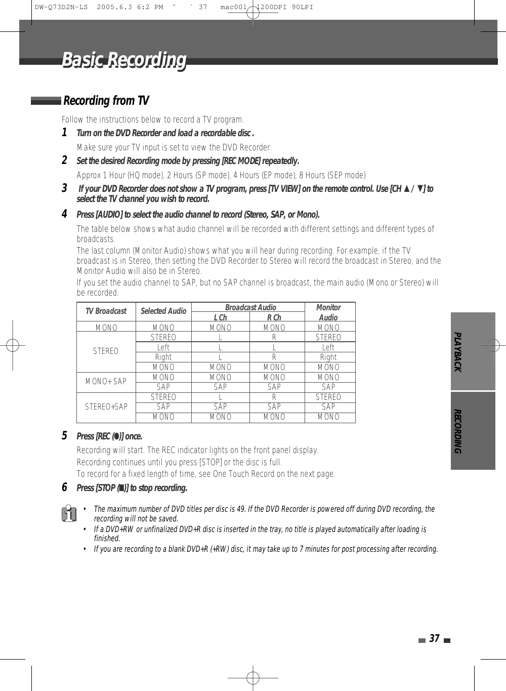 PLAYBACK RECORDING37Follow the instructions below to record a TV program.1Turn on the DVD Recorder and load a recordable disc .Make sure your TV input is set to view the DVD Recorder.2Set the desired Recording mode by pressing [REC MODE] repeatedly.Approx 1 Hour (HQ mode), 2 Hours (SP mode), 4 Hours (EP mode), 8 Hours (SEP mode)3If your DVD Recorder does not show a TV program, press [TV VIEW] on the remote control. Use [CH …/ †] toselect the TV channel you wish to record.4Press [AUDIO] to select the audio channel to record (Stereo, SAP, or Mono).The table below shows what audio channel will be recorded with different settings and different types ofbroadcasts.The last column (Monitor Audio) shows what you will hear during recording. For example, if the TVbroadcast is in Stereo, then setting the DVD Recorder to Stereo will record the broadcast in Stereo, and theMonitor Audio will also be in Stereo.•  If you set the audio channel to SAP, but no SAP channel is broadcast, the main audio (Mono or Stereo) willbe recorded.5Press [REC (●)] once.Recording will start. The REC indicator lights on the front panel display.Recording continues until you press [STOP] or the disc is full.To record for a fixed length of time, see One Touch Record on the next page.6Press [STOP (■)] to stop recording.Recording from TVBasic RecordingBasic Recording• The maximum number of DVD titles per disc is 49. If the DVD Recorder is powered off during DVD recording, therecording will not be saved.• If a DVD+RW or unfinalized DVD+R disc is inserted in the tray, no title is played automatically after loading isfinished. • If you are recording to a blank DVD+R (+RW) disc, it may take up to 7 minutes for post processing after recording. Broadcast Audio MonitorL Ch R Ch AudioMONO MONO MONO MONO MONOSTEREO L R STEREOLeft L L LeftRight L R RightMONO MONO MONO MONOMONO MONO MONO MONOSAP SAP SAP SAPSTEREO L R STEREOSTEREO+SAP SAP SAP SAP SAPMONO MONO MONO MONOTV BroadcastSTEREOMONO+ SAPSelected AudioDW-Q73D2N-LS  2005.6.3 6:2 PM  ˘ ` 37   mac001  1200DPI 90LPI