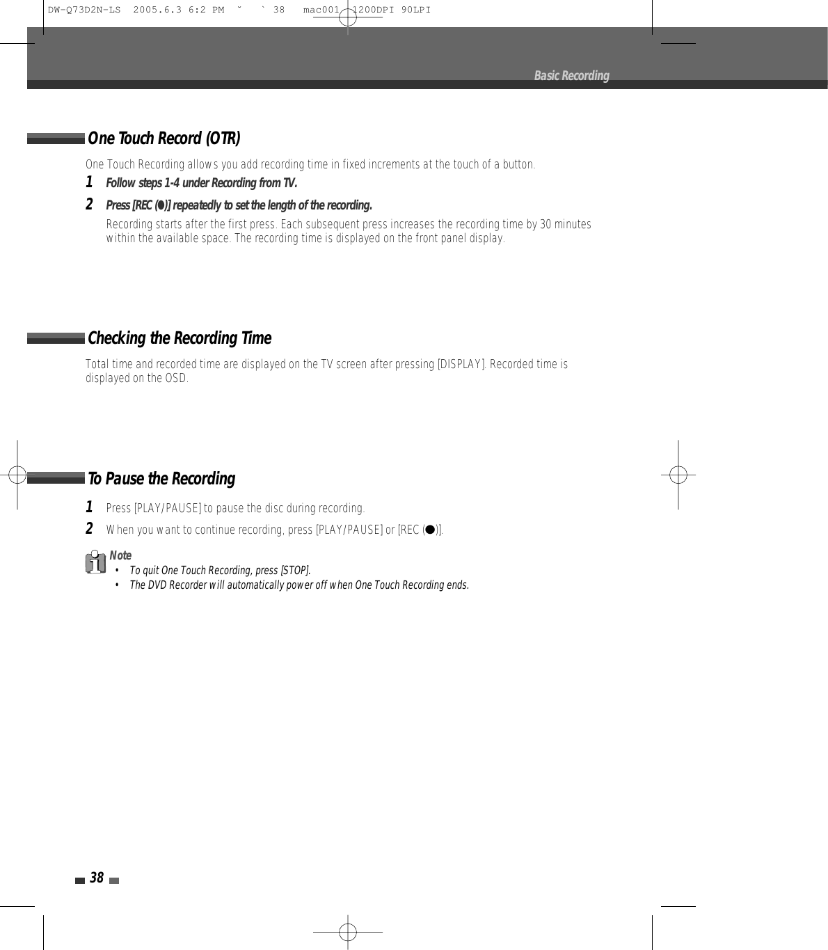 38Total time and recorded time are displayed on the TV screen after pressing [DISPLAY]. Recorded time isdisplayed on the OSD.Checking the Recording Time1Press [PLAY/PAUSE] to pause the disc during recording.2When you want to continue recording, press [PLAY/PAUSE] or [REC (●)].To Pause the RecordingBasic RecordingNote• To quit One Touch Recording, press [STOP].• The DVD Recorder will automatically power off when One Touch Recording ends.One Touch Recording allows you add recording time in fixed increments at the touch of a button.1Follow steps 1-4 under Recording from TV.2Press [REC (●)] repeatedly to set the length of the recording.Recording starts after the first press. Each subsequent press increases the recording time by 30 minuteswithin the available space. The recording time is displayed on the front panel display.One Touch Record (OTR)DW-Q73D2N-LS  2005.6.3 6:2 PM  ˘ ` 38   mac001  1200DPI 90LPI