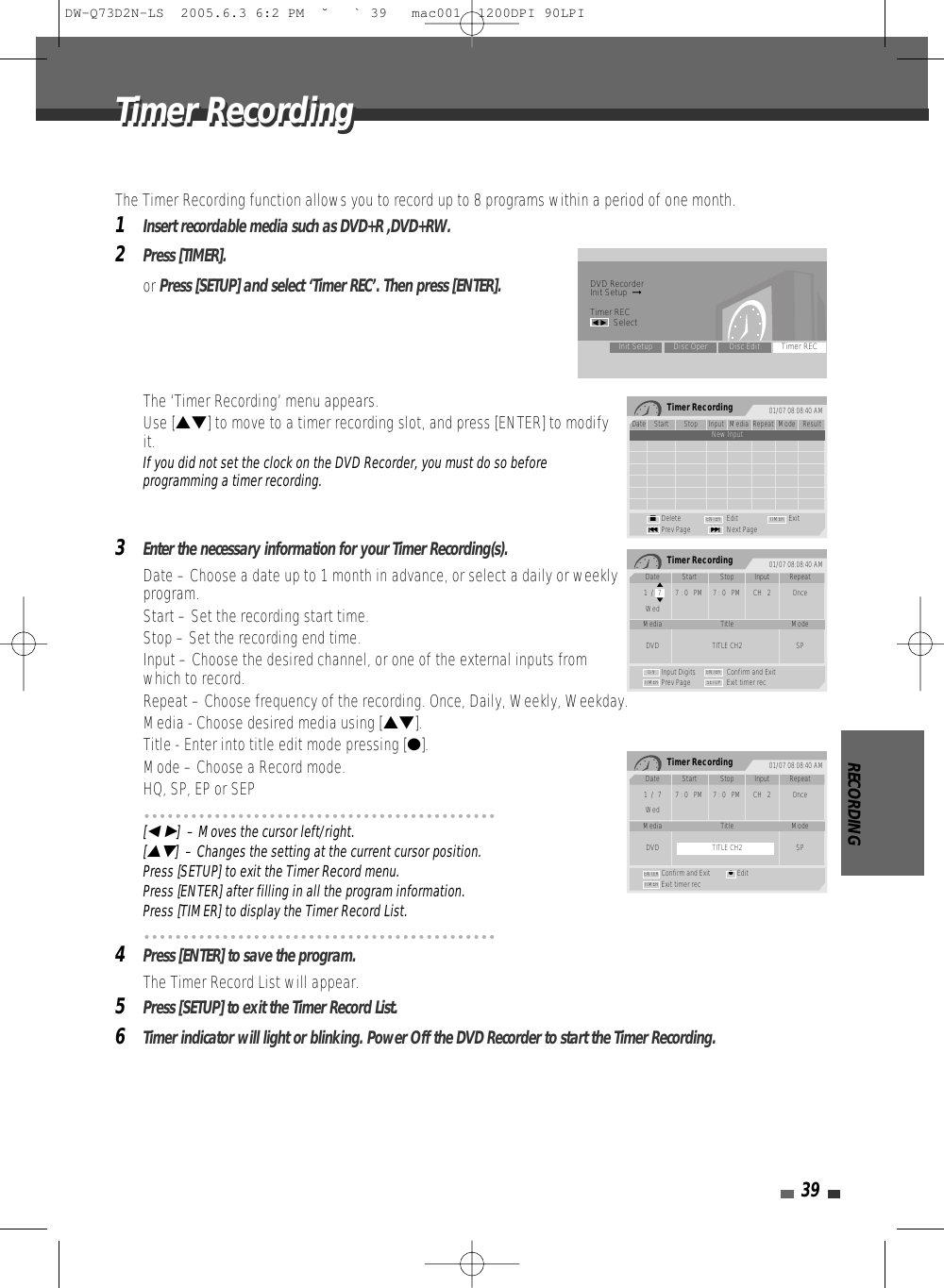 RECORDING39The Timer Recording function allows you to record up to 8 programs within a period of one month.1Insert recordable media such as DVD+R ,DVD+RW.2Press [TIMER].or Press [SETUP] and select ‘Timer REC’. Then press [ENTER]. The ‘Timer Recording’ menu appears.Use […†] to move to a timer recording slot, and press [ENTER] to modifyit.If you did not set the clock on the DVD Recorder, you must do so beforeprogramming a timer recording.3Enter the necessary information for your Timer Recording(s).• Date – Choose a date up to 1 month in advance, or select a daily or weeklyprogram.• Start – Set the recording start time.• Stop – Set the recording end time.• Input – Choose the desired channel, or one of the external inputs fromwhich to record.• Repeat – Choose frequency of the recording. Once, Daily, Weekly, Weekday.• Media - Choose desired media using […†].• Title - Enter into title edit mode pressing [●].• Mode – Choose a Record mode.HQ, SP, EP or SEP[œ √]  – Moves the cursor left/right.[…†]  – Changes the setting at the current cursor position.Press [SETUP] to exit the Timer Record menu.Press [ENTER] after filling in all the program information.Press [TIMER] to display the Timer Record List.4Press [ENTER] to save the program.The Timer Record List will appear.5Press [SETUP] to exit the Timer Record List.6Timer indicator will light or blinking. Power Off the DVD Recorder to start the Timer Recording.Timer Recording 01/07 08:08:40 AMDate Start Stop Input Media Repeat Mode Result1/1 1:00AM 2:00AM CH2 DVD Once SP OverdusNew InputDelete Edit ExitPrev Page Next Page§■∞ENTER TIMERTimer Recording 01/07 08:08:40 AMInput Digits Confirm and ExitPrev Page Exit timer recTIMER0-9 ENTERSETUPDate Start Stop Input Repeat1  /  7 7 : 0   PM 7 : 0   PM CH   2 OnceWedMedia Title ModeDVD TITLE CH2 SP…†Timer Recording 01/07 08:08:40 AMConfirm and Exit EditExit timer recTIMERENTER ●Date Start Stop Input Repeat1  /  7 7 : 0   PM 7 : 0   PM CH   2 OnceWedMedia Title ModeDVD TITLE CH2 SPDVD RecorderInit Setup  ➞Timer RECœ √SelectInit Setup Disc Oper Disc Edit Timer RECTimer RecordingTimer RecordingDW-Q73D2N-LS  2005.6.3 6:2 PM  ˘ ` 39   mac001  1200DPI 90LPI