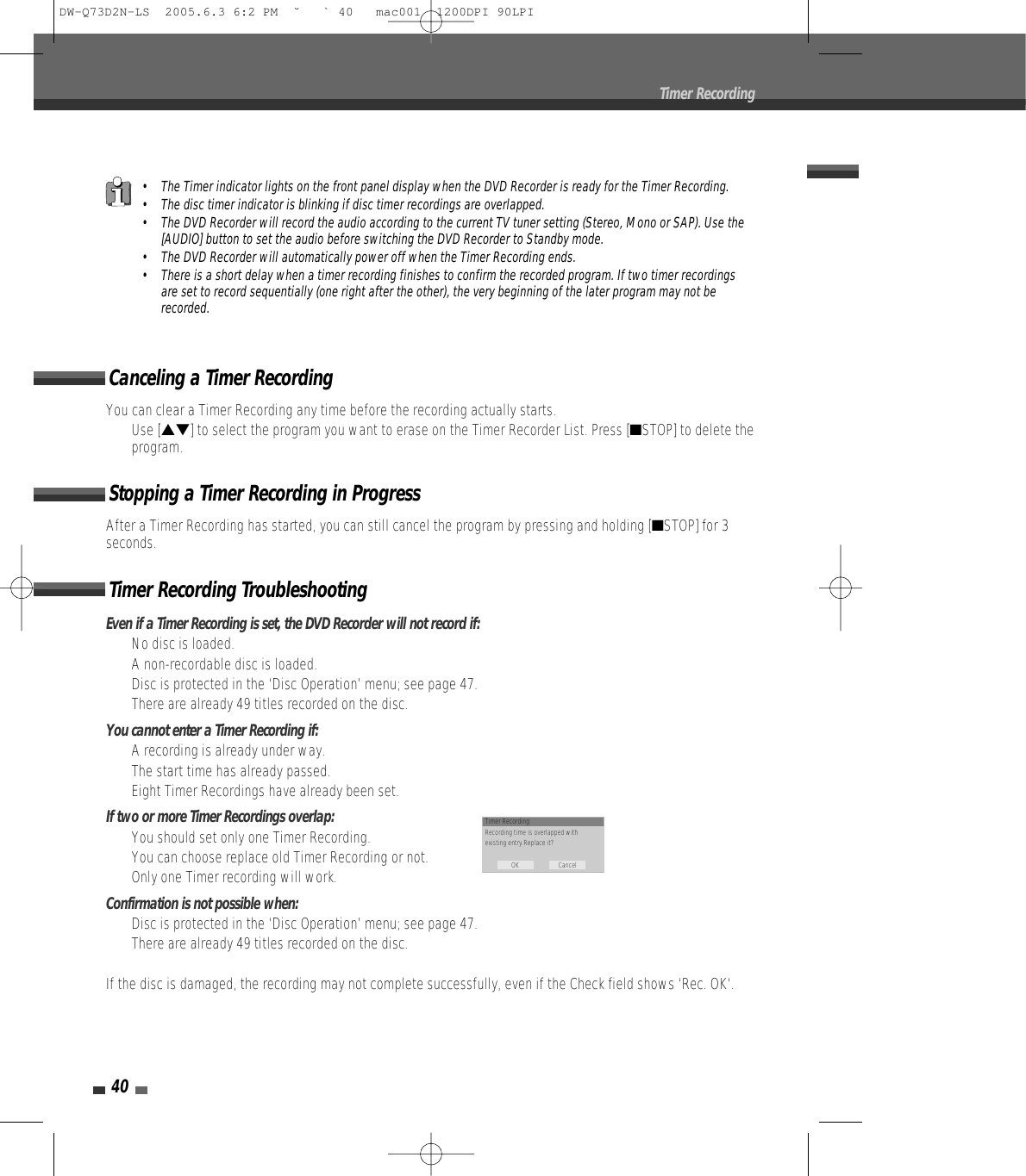 40Timer RecordingEven if a Timer Recording is set, the DVD Recorder will not record if:•  No disc is loaded.•  A non-recordable disc is loaded.•  Disc is protected in the ‘Disc Operation’ menu; see page 47.•  There are already 49 titles recorded on the disc.You cannot enter a Timer Recording if:•  A recording is already under way.•  The start time has already passed.•  Eight Timer Recordings have already been set.If two or more Timer Recordings overlap:•  You should set only one Timer Recording.•  You can choose replace old Timer Recording or not.•  Only one Timer recording will work.Confirmation is not possible when:•  Disc is protected in the ‘Disc Operation’ menu; see page 47.•  There are already 49 titles recorded on the disc.If the disc is damaged, the recording may not complete successfully, even if the Check field shows ‘Rec. OK‘.Timer Recording TroubleshootingYou can clear a Timer Recording any time before the recording actually starts.• Use […†] to select the program you want to erase on the Timer Recorder List. Press [■STOP] to delete theprogram.Canceling a Timer RecordingAfter a Timer Recording has started, you can still cancel the program by pressing and holding [■STOP] for 3seconds.Stopping a Timer Recording in Progress• The Timer indicator lights on the front panel display when the DVD Recorder is ready for the Timer Recording.• The disc timer indicator is blinking if disc timer recordings are overlapped.• The DVD Recorder will record the audio according to the current TV tuner setting (Stereo, Mono or SAP). Use the[AUDIO] button to set the audio before switching the DVD Recorder to Standby mode.• The DVD Recorder will automatically power off when the Timer Recording ends.• There is a short delay when a timer recording finishes to confirm the recorded program. If two timer recordingsare set to record sequentially (one right after the other), the very beginning of the later program may not berecorded.Timer RecordingRecording time is overlapped withexisting entry.Replace it?OK CancelDW-Q73D2N-LS  2005.6.3 6:2 PM  ˘ ` 40   mac001  1200DPI 90LPI