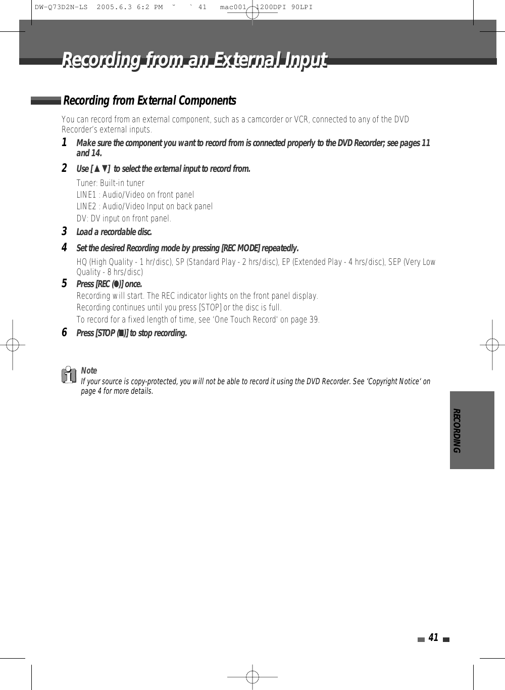 RECORDING41You can record from an external component, such as a camcorder or VCR, connected to any of the DVDRecorder’s external inputs.1Make sure the component you want to record from is connected properly to the DVD Recorder; see pages 11and 14.2Use [ …†]  to select the external input to record from.• Tuner: Built-in tuner• LINE1 : Audio/Video on front panel• LINE2 : Audio/Video Input on back panel • DV: DV input on front panel.3Load a recordable disc.4Set the desired Recording mode by pressing [REC MODE] repeatedly.HQ (High Quality - 1 hr/disc), SP (Standard Play - 2 hrs/disc), EP (Extended Play - 4 hrs/disc), SEP (Very LowQuality - 8 hrs/disc)5Press [REC (●)] once.Recording will start. The REC indicator lights on the front panel display.Recording continues until you press [STOP] or the disc is full.To record for a fixed length of time, see ‘One Touch Record‘ on page 39.6Press [STOP (■)] to stop recording.Recording from External ComponentsNoteIf your source is copy-protected, you will not be able to record it using the DVD Recorder. See ‘Copyright Notice‘ onpage 4 for more details.Recording from an External InputRecording from an External InputDW-Q73D2N-LS  2005.6.3 6:2 PM  ˘ ` 41   mac001  1200DPI 90LPI