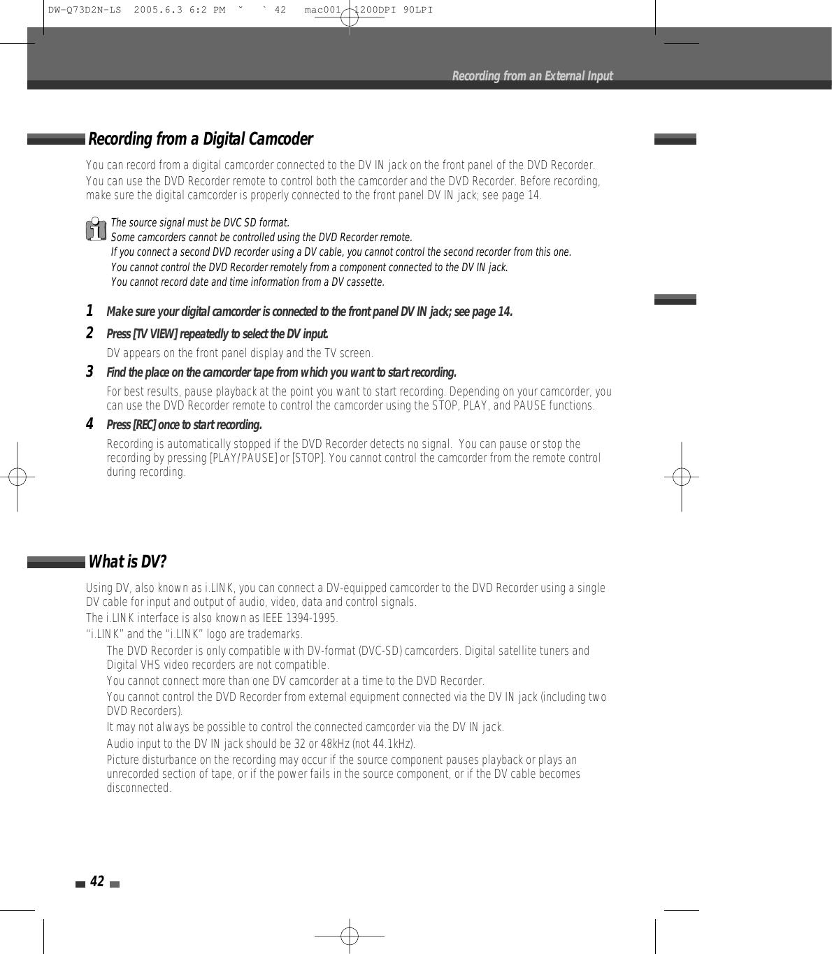 42Recording from an External InputUsing DV, also known as i.LINK, you can connect a DV-equipped camcorder to the DVD Recorder using a singleDV cable for input and output of audio, video, data and control signals.The i.LINK interface is also known as IEEE 1394-1995.“i.LINK” and the “i.LINK” logo are trademarks.• The DVD Recorder is only compatible with DV-format (DVC-SD) camcorders. Digital satellite tuners andDigital VHS video recorders are not compatible.• You cannot connect more than one DV camcorder at a time to the DVD Recorder.• You cannot control the DVD Recorder from external equipment connected via the DV IN jack (including twoDVD Recorders).• It may not always be possible to control the connected camcorder via the DV IN jack.• Audio input to the DV IN jack should be 32 or 48kHz (not 44.1kHz).• Picture disturbance on the recording may occur if the source component pauses playback or plays anunrecorded section of tape, or if the power fails in the source component, or if the DV cable becomesdisconnected.What is DV?You can record from a digital camcorder connected to the DV IN jack on the front panel of the DVD Recorder.You can use the DVD Recorder remote to control both the camcorder and the DVD Recorder. Before recording,make sure the digital camcorder is properly connected to the front panel DV IN jack; see page 14.  1Make sure your digital camcorder is connected to the front panel DV IN jack; see page 14.2Press [TV VIEW] repeatedly to select the DV input.DV appears on the front panel display and the TV screen.3Find the place on the camcorder tape from which you want to start recording. For best results, pause playback at the point you want to start recording. Depending on your camcorder, youcan use the DVD Recorder remote to control the camcorder using the STOP, PLAY, and PAUSE functions.4Press [REC] once to start recording.Recording is automatically stopped if the DVD Recorder detects no signal.  You can pause or stop therecording by pressing [PLAY/PAUSE] or [STOP]. You cannot control the camcorder from the remote controlduring recording.Recording from a Digital CamcoderThe source signal must be DVC SD format.Some camcorders cannot be controlled using the DVD Recorder remote.If you connect a second DVD recorder using a DV cable, you cannot control the second recorder from this one.You cannot control the DVD Recorder remotely from a component connected to the DV IN jack.You cannot record date and time information from a DV cassette.DW-Q73D2N-LS  2005.6.3 6:2 PM  ˘ ` 42   mac001  1200DPI 90LPI