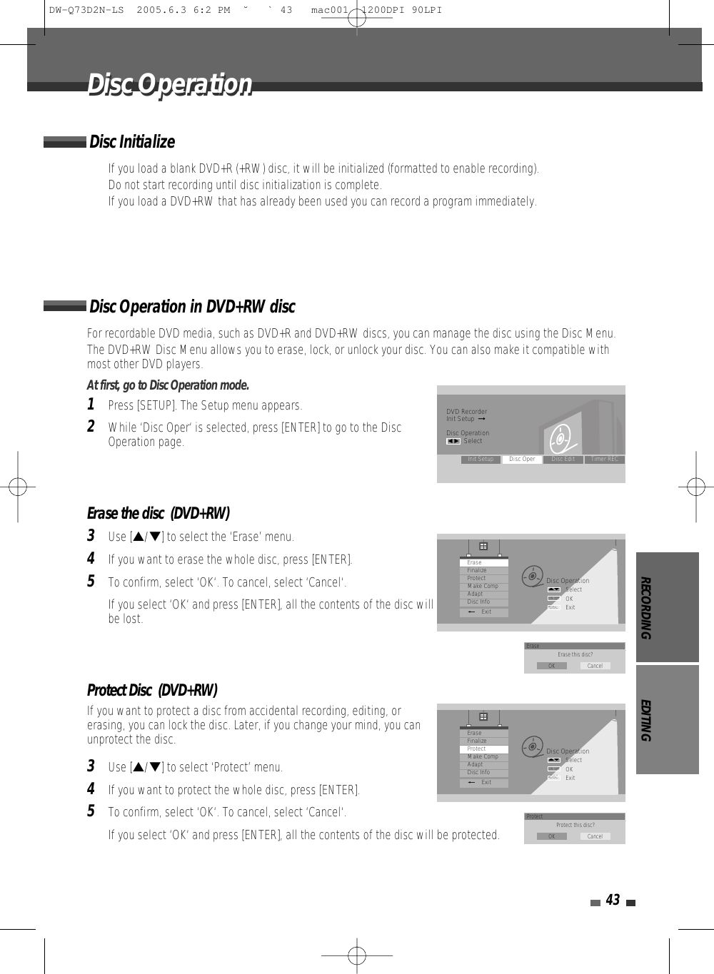 RECORDING EDITING43For recordable DVD media, such as DVD+R and DVD+RW discs, you can manage the disc using the Disc Menu.The DVD+RW Disc Menu allows you to erase, lock, or unlock your disc. You can also make it compatible withmost other DVD players.At first, go to Disc Operation mode.1Press [SETUP]. The Setup menu appears. 2While ‘Disc Oper‘ is selected, press [ENTER] to go to the DiscOperation page.Erase the disc  (DVD+RW)3Use […/†] to select the ‘Erase’ menu.4If you want to erase the whole disc, press [ENTER].5To confirm, select ‘OK‘. To cancel, select ‘Cancel‘. If you select ‘OK‘ and press [ENTER], all the contents of the disc willbe lost.Protect Disc  (DVD+RW)If you want to protect a disc from accidental recording, editing, orerasing, you can lock the disc. Later, if you change your mind, you canunprotect the disc.3Use […/†] to select ‘Protect’ menu.4If you want to protect the whole disc, press [ENTER].5To confirm, select ‘OK‘. To cancel, select ‘Cancel‘. If you select ‘OK‘ and press [ENTER], all the contents of the disc will be protected.Disc Operation in DVD+RW discDisc OperationDisc OperationDVD RecorderInit Setup  ➞Disc Operationœ √SelectInit Setup Disc Oper Disc Edit Timer RECDisc OperationSelectOKExitENTERDISC…†EraseFinalizeProtectMake CompAdaptDisc Info_ExitErase Erase this disc?OK CancelDisc OperationSelectOKExitENTERDISC…†EraseFinalizeProtectMake CompAdaptDisc Info_ExitProtect Protect this disc?OK Cancel• If you load a blank DVD+R (+RW) disc, it will be initialized (formatted to enable recording).• Do not start recording until disc initialization is complete.• If you load a DVD+RW that has already been used you can record a program immediately. Disc InitializeDW-Q73D2N-LS  2005.6.3 6:2 PM  ˘ ` 43   mac001  1200DPI 90LPI