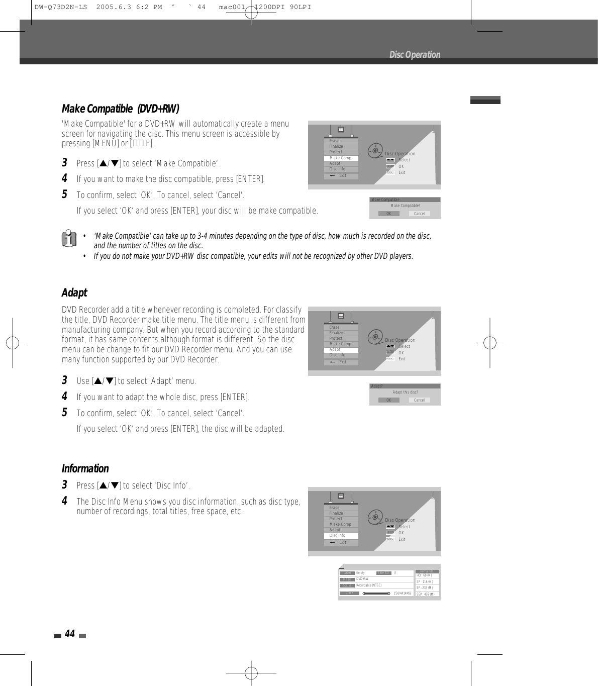 Make Compatible  (DVD+RW)&apos;Make Compatible&apos; for a DVD+RW will automatically create a menuscreen for navigating the disc. This menu screen is accessible bypressing [MENU] or [TITLE].3Press […/†] to select ‘Make Compatible‘.4If you want to make the disc compatible, press [ENTER].5To confirm, select ‘OK‘. To cancel, select ‘Cancel‘. If you select ‘OK‘ and press [ENTER], your disc will be make compatible.44AdaptDVD Recorder add a title whenever recording is completed. For classifythe title, DVD Recorder make title menu. The title menu is different frommanufacturing company. But when you record according to the standardformat, it has same contents although format is different. So the discmenu can be change to fit our DVD Recorder menu. And you can usemany function supported by our DVD Recorder.3Use […/†] to select ‘Adapt’ menu.4If you want to adapt the whole disc, press [ENTER].5To confirm, select ‘OK‘. To cancel, select ‘Cancel‘. If you select ‘OK‘ and press [ENTER], the disc will be adapted.Disc OperationSelectOKExitENTERDISC…†EraseFinalizeProtectMake CompAdaptDisc Info_ExitAdapt? Adapt this disc?OK CancelInformation3Press […/†] to select ‘Disc Info’.4The Disc Info Menu shows you disc information, such as disc type,number of recordings, total titles, free space, etc.Disc OperationDisc OperationSelectOKExitENTERDISC…†EraseFinalizeProtectMake CompAdaptDisc Info_ExitLabel Empty 3DVD+RWRecordable (NTSC)154/4414MBHQ : 60 (M)SP : 116 (M)EP : 233 (M)SEP : 438 (M)Title NO.MediaStatusCloseRemainder• ‘Make Compatible’ can take up to 3-4 minutes depending on the type of disc, how much is recorded on the disc,and the number of titles on the disc.• If you do not make your DVD+RW disc compatible, your edits will not be recognized by other DVD players.Disc OperationSelectOKExitENTERDISC…†EraseFinalizeProtectMake CompAdaptDisc Info_ExitMake CompatibleMake Compatible?OK CancelDW-Q73D2N-LS  2005.6.3 6:2 PM  ˘ ` 44   mac001  1200DPI 90LPI