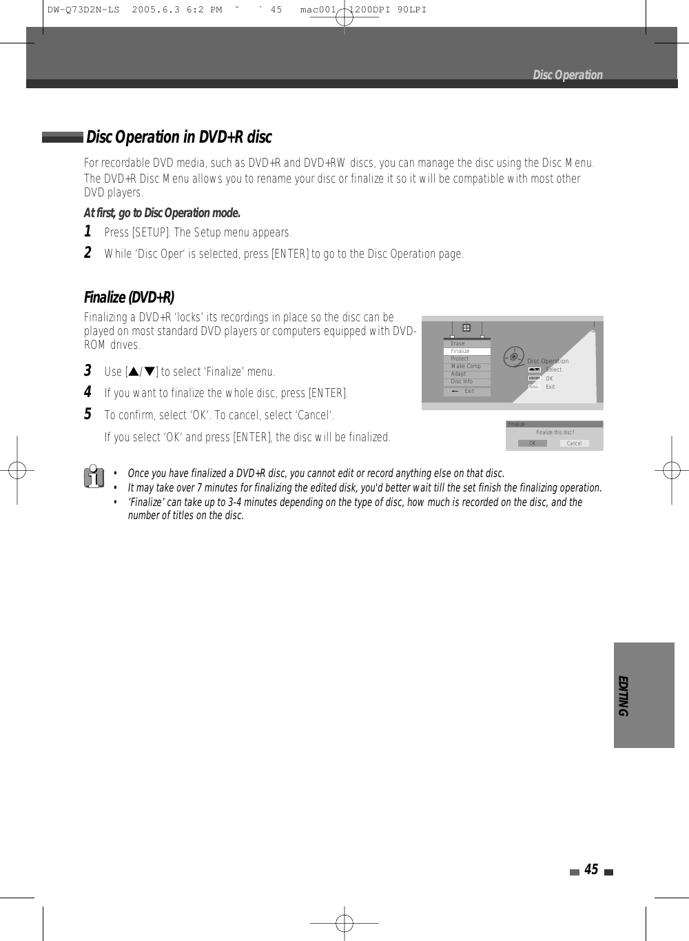 EDITING45Finalize (DVD+R)Finalizing a DVD+R ‘locks’ its recordings in place so the disc can beplayed on most standard DVD players or computers equipped with DVD-ROM drives.3Use […/†] to select ‘Finalize’ menu.4If you want to finalize the whole disc, press [ENTER].5To confirm, select ‘OK‘. To cancel, select ‘Cancel‘. If you select ‘OK‘ and press [ENTER], the disc will be finalized.Disc OperationDisc OperationSelectOKExitENTERDISC…†EraseFinalizeProtectMake CompAdaptDisc Info_ExitFinalize Finalize this disc?OK CancelFor recordable DVD media, such as DVD+R and DVD+RW discs, you can manage the disc using the Disc Menu.The DVD+R Disc Menu allows you to rename your disc or finalize it so it will be compatible with most otherDVD players. At first, go to Disc Operation mode.1Press [SETUP]. The Setup menu appears. 2While ‘Disc Oper‘ is selected, press [ENTER] to go to the Disc Operation page.Disc Operation in DVD+R disc• Once you have finalized a DVD+R disc, you cannot edit or record anything else on that disc.• It may take over 7 minutes for finalizing the edited disk, you&apos;d better wait till the set finish the finalizing operation.• ‘Finalize’ can take up to 3-4 minutes depending on the type of disc, how much is recorded on the disc, and thenumber of titles on the disc.DW-Q73D2N-LS  2005.6.3 6:2 PM  ˘ ` 45   mac001  1200DPI 90LPI