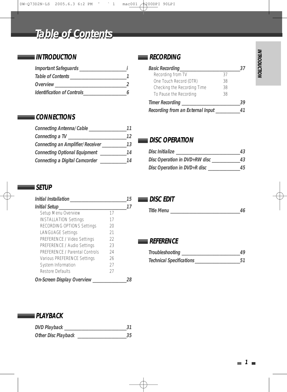 INTRODUCTION1Important Safeguards _________________________iTable of Contents ______________________________1Overview ______________________________________2Identification of Controls_______________________6INTRODUCTIONConnecting Antenna/Cable ____________________11Connecting a TV _______________________________12Connecting an Amplifier/Receiver _____________13Connecting Optional Equipment  ______________14Connecting a Digital Camcorder  ______________14CONNECTIONSInitial Installation ______________________________15Initial Setup____________________________________17Setup Menu Overview 17INSTALLATION Settings 17RECORDING OPTIONS Settings 20LANGUAGE Settings 21PREFERENCE / Video Settings 22PREFERENCE / Audio Settings 23PREFERENCE / Parental Controls 24Various PREFERENCE Settings  26System Information  27Restore Defaults 27On-Screen Display Overview __________________28SETUPDVD Playback _________________________________31Other Disc Playback  __________________________35PLAYBACKBasic Recording________________________________37Recording from TV 37One Touch Record (OTR) 38Checking the Recording Time 38To Pause the Recording 38Timer Recording _______________________________39Recording from an External Input _____________41RECORDINGTitle Menu _____________________________________46DISC EDITDisc Initialize __________________________________43Disc Operation in DVD+RW disc _______________43Disc Operation in DVD+R disc _________________45DISC OPERATIONTroubleshooting _______________________________49Technical Specifications ________________________51REFERENCETable of ContentsTable of ContentsDW-Q73D2N-LS  2005.6.3 6:2 PM  ˘ ` 1   mac001  1200DPI 90LPI