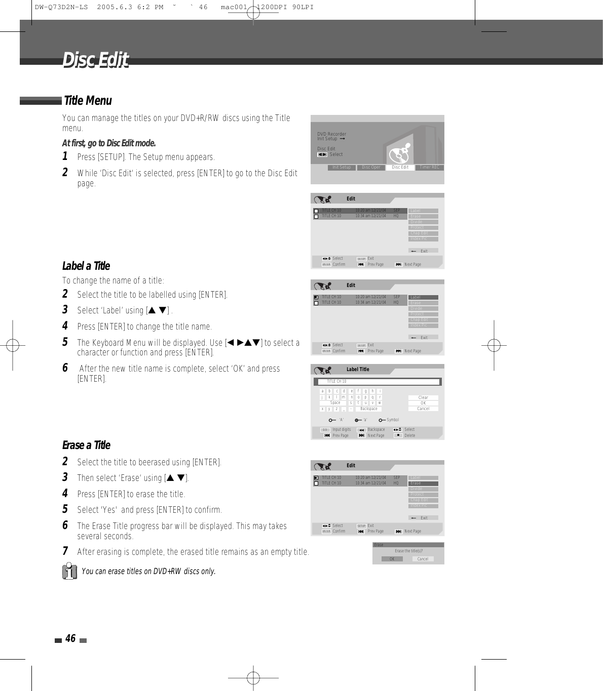 46Disc EditDisc EditYou can manage the titles on your DVD+R/RW discs using the Titlemenu.At first, go to Disc Edit mode.1Press [SETUP]. The Setup menu appears.2While ‘Disc Edit‘ is selected, press [ENTER] to go to the Disc Editpage.Label a TitleTo change the name of a title:2Select the title to be labelled using [ENTER].3Select ‘Label’ using [… †] .4Press [ENTER] to change the title name.5The Keyboard Menu will be displayed. Use [œ √…†] to select acharacter or function and press [ENTER].6After the new title name is complete, select ‘OK’ and press[ENTER].Erase a Title2Select the title to beerased using [ENTER].3Then select ‘Erase‘ using [… †].4Press [ENTER] to erase the title.5Select &apos;Yes&apos;  and press [ENTER] to confirm.6The Erase Title progress bar will be displayed. This may takesseveral seconds.7After erasing is complete, the erased title remains as an empty title.Title MenuYou can erase titles on DVD+RW discs only.DVD RecorderInit Setup  ➞Disc Editœ √SelectInit Setup Disc Oper Disc Edit Timer RECEditTITLE CH 10  10:20 am 12/21/04  SEPSelect ExitConfirm Prev Page Next Page§ENTER ∞SETUPLabelEraseDivideProtectChap EditIndex Pic_ExitTITLE CH 10  10:34 am 12/21/04  HQœ √…†EditTITLE CH 10  10:20 am 12/21/04  SEPSelect ExitConfirm Prev Page Next Page§ENTER ∞SETUPLabelEraseDivideProtectChap EditIndex Pic_ExitTITLE CH 10  10:34 am 12/21/04  HQœ √…†Label TitleInput digits Backspace SelectPrev Page Next Page Delete§■∞œœ0-9ClearOKCancelœ √…†TITLE CH 10a     b      c     d      e     f      g     h      ij      k      l     m      n     o     p     q      rSpace          s      t      u     v     wx     y      z      _     -         Backspace‘A’                    ‘a’                    SymbolEditTITLE CH 10  10:20 am 12/21/04  SEPSelect ExitConfirm Prev Page Next Page§ENTER ∞SETUPLabelEraseDivideProtectChap EditIndex Pic_ExitTITLE CH 10  10:34 am 12/21/04  HQœ √…†Erase Erase the title(s)?OK CancelDW-Q73D2N-LS  2005.6.3 6:2 PM  ˘ ` 46   mac001  1200DPI 90LPI