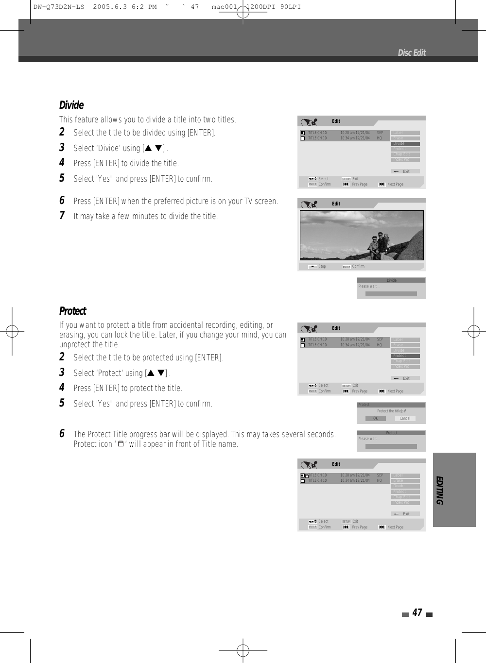 EDITING47DivideThis feature allows you to divide a title into two titles. 2Select the title to be divided using [ENTER].3Select ‘Divide’ using [… †] .4Press [ENTER] to divide the title.5Select &apos;Yes&apos;  and press [ENTER] to confirm.6Press [ENTER] when the preferred picture is on your TV screen.7It may take a few minutes to divide the title.ProtectIf you want to protect a title from accidental recording, editing, orerasing, you can lock the title. Later, if you change your mind, you canunprotect the title.2Select the title to be protected using [ENTER].3Select ‘Protect’ using [… †] .4Press [ENTER] to protect the title.5Select &apos;Yes&apos;  and press [ENTER] to confirm.6The Protect Title progress bar will be displayed. This may takes several seconds.Protect icon ‘ ’ will appear in front of Title name.Disc EditEditStop ConfirmENTER■EditTITLE CH 10  10:20 am 12/21/04  SEPSelect ExitConfirm Prev Page Next Page§ENTER ∞SETUPLabelEraseDivideProtectChap EditIndex Pic_ExitTITLE CH 10  10:34 am 12/21/04  HQœ √…†EditTITLE CH 10  10:20 am 12/21/04  SEPSelect ExitConfirm Prev Page Next Page§ENTER ∞SETUPLabelEraseDivideProtectChap EditIndex Pic_ExitTITLE CH 10  10:34 am 12/21/04  HQœ √…†EditTITLE CH 10  10:20 am 12/21/04  SEPSelect ExitConfirm Prev Page Next Page§ENTER ∞SETUPLabelEraseDivideProtectChap EditIndex Pic_ExitTITLE CH 10  10:34 am 12/21/04  HQœ √…†Protect Protect the title(s)?OK CancelDividePlease wait....ProtectPlease wait....DW-Q73D2N-LS  2005.6.3 6:2 PM  ˘ ` 47   mac001  1200DPI 90LPI