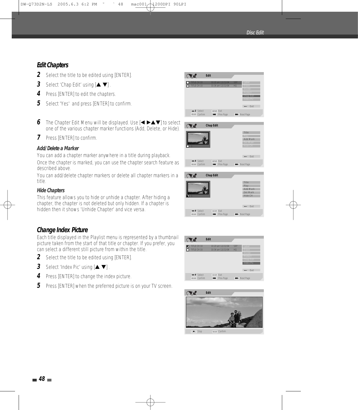48Edit Chapters2Select the title to be edited using [ENTER].3Select ‘Chap Edit’ using [… †] .4Press [ENTER] to edit the chapters.5Select &apos;Yes&apos;  and press [ENTER] to confirm.6The Chapter Edit Menu will be displayed. Use [œ √…†] to selectone of the various chapter marker functions (Add, Delete, or Hide).7Press [ENTER] to confirm.Add/Delete a MarkerYou can add a chapter marker anywhere in a title during playback.Once the chapter is marked, you can use the chapter search feature asdescribed above.You can add/delete chapter markers or delete all chapter markers in atitle. Hide ChaptersThis feature allows you to hide or unhide a chapter. After hiding achapter, the chapter is not deleted but only hidden. If a chapter ishidden then it shows ‘Unhide Chapter‘ and vice versa.Change Index PictureEach title displayed in the Playlist menu is represented by a thumbnailpicture taken from the start of that title or chapter. If you prefer, youcan select a different still picture from within the title.2Select the title to be edited using [ENTER].3Select ‘Index Pic’ using [… †] .4Press [ENTER] to change the index picture.5Press [ENTER] when the preferred picture is on your TV screen.Disc EditChap Edit1Select ExitConfirm Prev Page Next Page§ENTER ∞SETUPTitlePlayAdd MarkDel MakrHide CH_Exitœ √…†EditTITLE CH 10  10:20 am 12/21/04  SEPSelect ExitConfirm Prev Page Next Page§ENTER ∞SETUPLabelEraseDivideProtectChap EditIndex Pic_ExitTITLE CH 10  10:34 am 12/21/04  HQœ √…†Chap Edit1Select ExitConfirm Prev Page Next Page§ENTER ∞SETUPTitlePlayAdd MarkDel MarkHide CH_Exitœ √…†EditStop ConfirmENTER■EditTITLE CH 10  10:20 am 12/21/04  SEPSelect ExitConfirm Prev Page Next Page§ENTER ∞SETUPLabelEraseDivideProtectChap EditIndex Pic_ExitTITLE CH 10  10:34 am 12/21/04  HQœ √…†DW-Q73D2N-LS  2005.6.3 6:2 PM  ˘ ` 48   mac001  1200DPI 90LPI