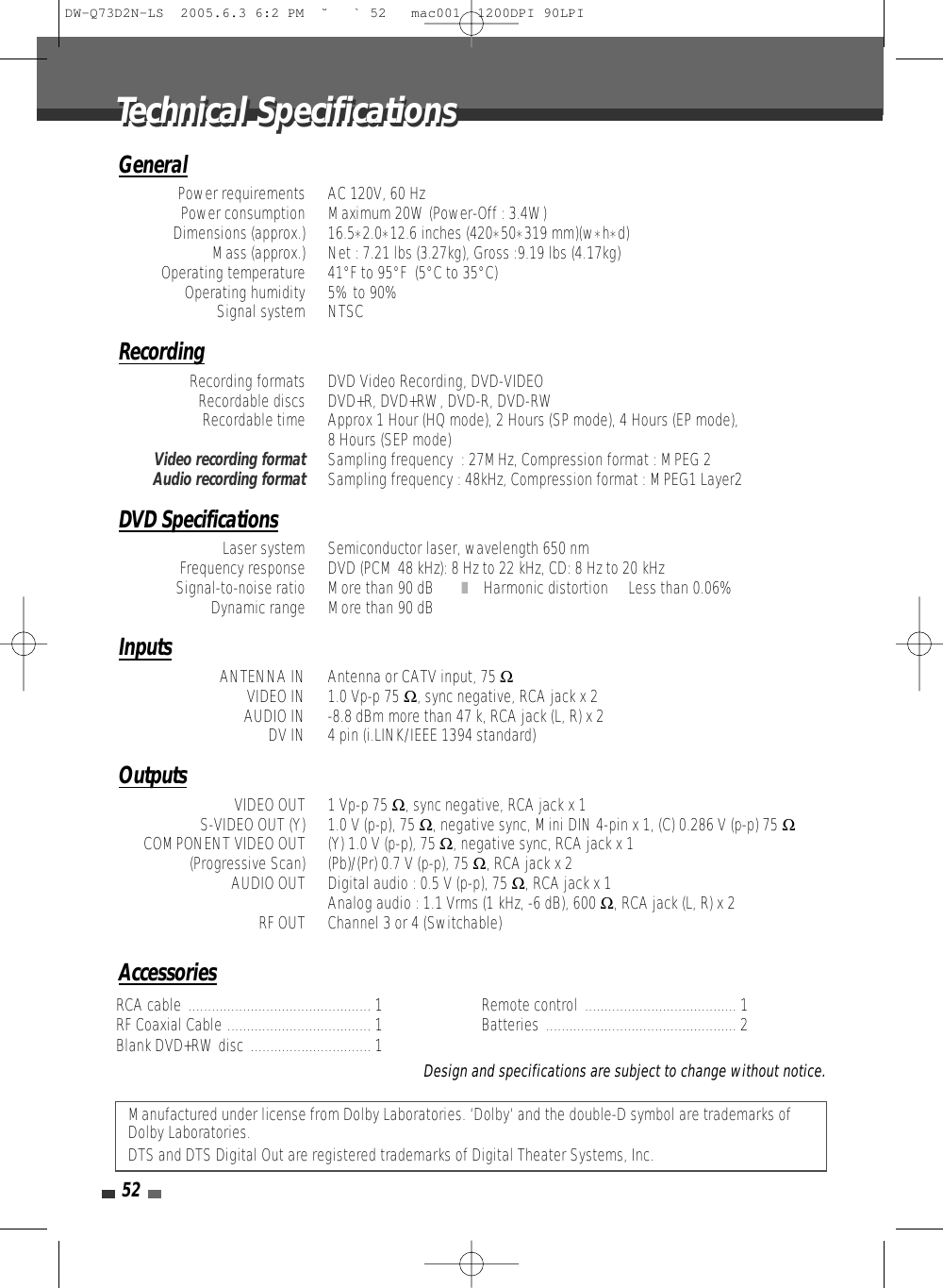 52RCA cable ............................................... 1 RF Coaxial Cable ..................................... 1 Blank DVD+RW disc ............................... 1Remote control ....................................... 1 Batteries ................................................. 2Manufactured under license from Dolby Laboratories. ‘Dolby‘ and the double-D symbol are trademarks ofDolby Laboratories.DTS and DTS Digital Out are registered trademarks of Digital Theater Systems, Inc.Design and specifications are subject to change without notice.GeneralPower requirements AC 120V, 60 HzPower consumption Maximum 20W (Power-Off : 3.4W)Dimensions (approx.)  16.5*2.0*12.6 inches (420*50*319 mm)(w*h*d)Mass (approx.)  Net : 7.21 lbs (3.27kg), Gross :9.19 lbs (4.17kg)Operating temperature  41°F to 95°F  (5°C to 35°C)Operating humidity  5% to 90%Signal system  NTSCRecordingRecording formats  DVD Video Recording, DVD-VIDEORecordable discs  DVD+R, DVD+RW, DVD-R, DVD-RWRecordable time  Approx 1 Hour (HQ mode), 2 Hours (SP mode), 4 Hours (EP mode), 8 Hours (SEP mode)Video recording formatSampling frequency  : 27MHz, Compression format : MPEG 2Audio recording formatSampling frequency : 48kHz, Compression format : MPEG1 Layer2DVD SpecificationsLaser system  Semiconductor laser, wavelength 650 nmFrequency response  DVD (PCM 48 kHz): 8 Hz to 22 kHz, CD: 8 Hz to 20 kHzSignal-to-noise ratio  More than 90 dB ❚Harmonic distortion  Less than 0.06%Dynamic range  More than 90 dBInputsANTENNA IN  Antenna or CATV input, 75 ΩVIDEO IN  1.0 Vp-p 75 Ω, sync negative, RCA jack x 2AUDIO IN  -8.8 dBm more than 47 k, RCA jack (L, R) x 2DV IN  4 pin (i.LINK/IEEE 1394 standard)OutputsVIDEO OUT  1 Vp-p 75 Ω, sync negative, RCA jack x 1S-VIDEO OUT (Y)  1.0 V (p-p), 75 Ω, negative sync, Mini DIN 4-pin x 1, (C) 0.286 V (p-p) 75 ΩCOMPONENT VIDEO OUT  (Y) 1.0 V (p-p), 75 Ω, negative sync, RCA jack x 1(Progressive Scan)  (Pb)/(Pr) 0.7 V (p-p), 75 Ω, RCA jack x 2AUDIO OUT Digital audio : 0.5 V (p-p), 75 Ω, RCA jack x 1Analog audio : 1.1 Vrms (1 kHz, -6 dB), 600 Ω, RCA jack (L, R) x 2RF OUT  Channel 3 or 4 (Switchable)AccessoriesTechnical SpecificationsTechnical SpecificationsDW-Q73D2N-LS  2005.6.3 6:2 PM  ˘ ` 52   mac001  1200DPI 90LPI