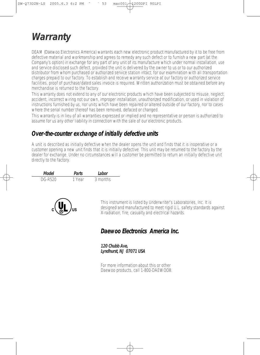 DEAM (Daewoo Electronics America) warrants each new electronic product manufactured by it to be free fromdefective material and workmanship and agrees to remedy any such defect or to furnish a new part (at theCompany’s option) in exchange for any part of any unit of its manufacture which under normal installation, useand service disclosed such defect, provided the unit is delivered by the owner to us or to our authorizeddistributor from whom purchased or authorized service station intact, for our examination with all transportationcharges prepaid to our factory. To establish and receive warranty service at our factory or authorized servicefacilities, proof of purchase/dated sales invoice is required. Written authorization must be obtained before anymerchandise is returned to the factory.This warranty does not extend to any of our electronic products which have been subjected to misuse, neglect,accident, incorrect wiring not our own, improper installation, unauthorized modification, or used in violation ofinstructions furnished by us, nor units which have been repaired or altered outside of our factory, nor to caseswhere the serial number thereof has been removed, defaced or changed.This warranty is in lieu of all warranties expressed or implied and no representative or person is authorized toassume for us any other liability in connection with the sale of our electronic products.Over-the-counter exchange of initially defective unitsA unit is described as initially defective when the dealer opens the unit and finds that it is inoperative or acustomer opening a new unit finds that it is initially defective. This unit may be returned to the factory by thedealer for exchange. Under no circumstances will a customer be permitted to return an initially defective unitdirectly to the factory.Model Parts LaborDG-R520 1 Year 3 monthsThis instrument is listed by Underwriter’s Laboratories, Inc. It isdesigned and manufactured to meet rigid U.L. safety standards againstX-radiation, fire, casualty and electrical hazards.Daewoo Electronics  America Inc.120 Chubb Ave,Lyndhurst, NJ  07071 USAFor more information about this or other Daewoo products, call 1-800-DAEWOO8.WarrantyDW-Q73D2N-LS  2005.6.3 6:2 PM  ˘ ` 53   mac001  1200DPI 90LPI