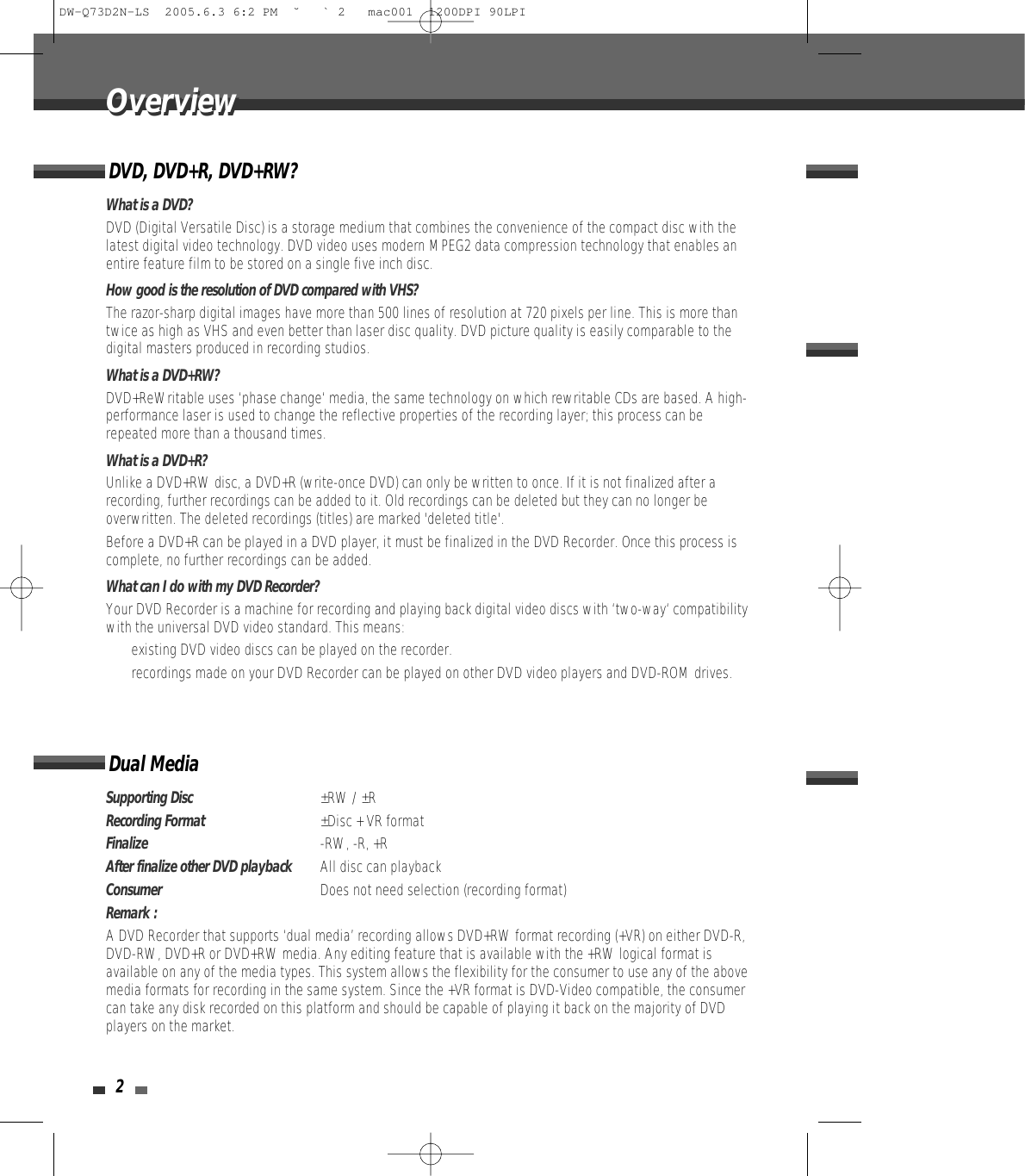 2OverviewOverviewDVD, DVD+R, DVD+RW?What is a DVD?DVD (Digital Versatile Disc) is a storage medium that combines the convenience of the compact disc with thelatest digital video technology. DVD video uses modern MPEG2 data compression technology that enables anentire feature film to be stored on a single five inch disc.How good is the resolution of DVD compared with VHS?The razor-sharp digital images have more than 500 lines of resolution at 720 pixels per line. This is more thantwice as high as VHS and even better than laser disc quality. DVD picture quality is easily comparable to thedigital masters produced in recording studios.What is a DVD+RW?DVD+ReWritable uses ‘phase change‘ media, the same technology on which rewritable CDs are based. A high-performance laser is used to change the reflective properties of the recording layer; this process can berepeated more than a thousand times.What is a DVD+R?Unlike a DVD+RW disc, a DVD+R (write-once DVD) can only be written to once. If it is not finalized after arecording, further recordings can be added to it. Old recordings can be deleted but they can no longer beoverwritten. The deleted recordings (titles) are marked &apos;deleted title&apos;.Before a DVD+R can be played in a DVD player, it must be finalized in the DVD Recorder. Once this process iscomplete, no further recordings can be added.What can I do with my DVD Recorder?Your DVD Recorder is a machine for recording and playing back digital video discs with ‘two-way‘ compatibilitywith the universal DVD video standard. This means:• existing DVD video discs can be played on the recorder.• recordings made on your DVD Recorder can be played on other DVD video players and DVD-ROM drives. Dual MediaSupporting Disc±RW / ±RRecording Format±Disc + VR formatFinalize-RW, -R, +RAfter finalize other DVD playbackAll disc can playback ConsumerDoes not need selection (recording format)Remark :A DVD Recorder that supports ‘dual media’ recording allows DVD+RW format recording (+VR) on either DVD-R,DVD-RW, DVD+R or DVD+RW media. Any editing feature that is available with the +RW logical format isavailable on any of the media types. This system allows the flexibility for the consumer to use any of the abovemedia formats for recording in the same system. Since the +VR format is DVD-Video compatible, the consumercan take any disk recorded on this platform and should be capable of playing it back on the majority of DVDplayers on the market.DW-Q73D2N-LS  2005.6.3 6:2 PM  ˘ ` 2   mac001  1200DPI 90LPI