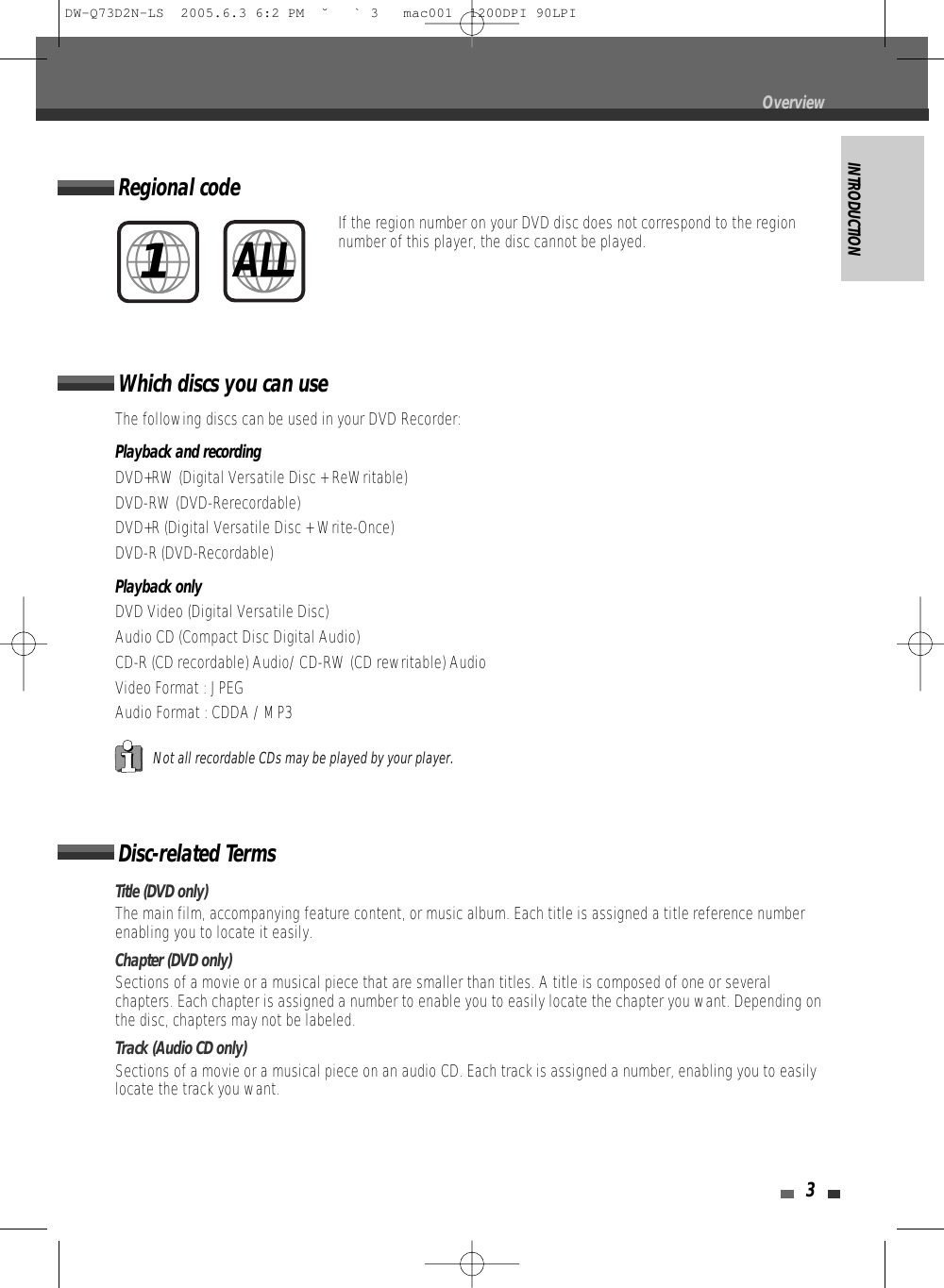 INTRODUCTION3Disc-related TermsTitle (DVD only)The main film, accompanying feature content, or music album. Each title is assigned a title reference numberenabling you to locate it easily.Chapter (DVD only)Sections of a movie or a musical piece that are smaller than titles. A title is composed of one or severalchapters. Each chapter is assigned a number to enable you to easily locate the chapter you want. Depending onthe disc, chapters may not be labeled.Track (Audio CD only)Sections of a movie or a musical piece on an audio CD. Each track is assigned a number, enabling you to easilylocate the track you want.Which discs you can useThe following discs can be used in your DVD Recorder:Playback and recordingDVD+RW (Digital Versatile Disc + ReWritable)DVD-RW (DVD-Rerecordable)DVD+R (Digital Versatile Disc + Write-Once)DVD-R (DVD-Recordable)Playback onlyDVD Video (Digital Versatile Disc)Audio CD (Compact Disc Digital Audio)CD-R (CD recordable) Audio/ CD-RW (CD rewritable) AudioVideo Format : JPEG Audio Format : CDDA / MP3Not all recordable CDs may be played by your player.Regional codeIf the region number on your DVD disc does not correspond to the regionnumber of this player, the disc cannot be played.1ALLOverviewDW-Q73D2N-LS  2005.6.3 6:2 PM  ˘ ` 3   mac001  1200DPI 90LPI