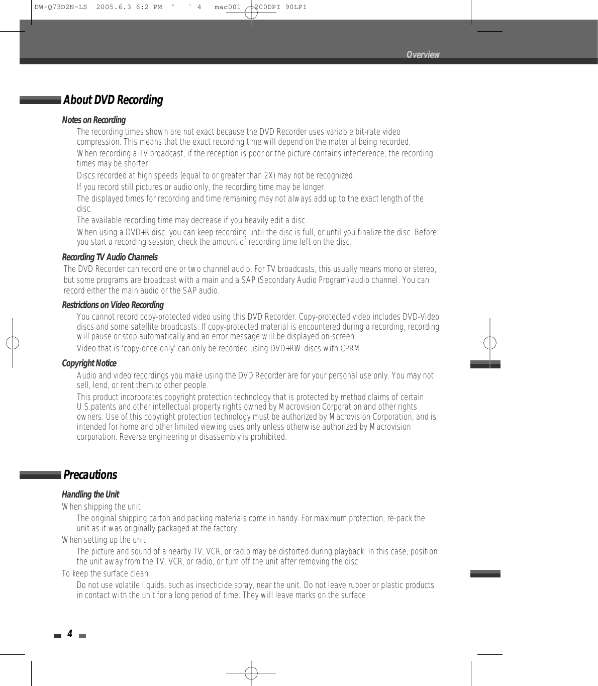 4OverviewNotes on Recording•  The recording times shown are not exact because the DVD Recorder uses variable bit-rate videocompression. This means that the exact recording time will depend on the material being recorded.•  When recording a TV broadcast, if the reception is poor or the picture contains interference, the recordingtimes may be shorter.•  Discs recorded at high speeds (equal to or greater than 2X) may not be recognized.•  If you record still pictures or audio only, the recording time may be longer.•  The displayed times for recording and time remaining may not always add up to the exact length of thedisc.•  The available recording time may decrease if you heavily edit a disc.•  When using a DVD+R disc, you can keep recording until the disc is full, or until you finalize the disc. Beforeyou start a recording session, check the amount of recording time left on the disc.Recording TV Audio ChannelsThe DVD Recorder can record one or two channel audio. For TV broadcasts, this usually means mono or stereo,but some programs are broadcast with a main and a SAP (Secondary Audio Program) audio channel. You canrecord either the main audio or the SAP audio.Restrictions on Video Recording• You cannot record copy-protected video using this DVD Recorder. Copy-protected video includes DVD-Videodiscs and some satellite broadcasts. If copy-protected material is encountered during a recording, recordingwill pause or stop automatically and an error message will be displayed on-screen.• Video that is ‘copy-once only’ can only be recorded using DVD+RW discs with CPRM.Copyright Notice•  Audio and video recordings you make using the DVD Recorder are for your personal use only. You may notsell, lend, or rent them to other people.•  This product incorporates copyright protection technology that is protected by method claims of certainU.S.patents and other intellectual property rights owned by Macrovision Corporation and other rightsowners. Use of this copyright protection technology must be authorized by Macrovision Corporation, and isintended for home and other limited viewing uses only unless otherwise authorized by Macrovisioncorporation. Reverse engineering or disassembly is prohibited.Handling the UnitWhen shipping the unitThe original shipping carton and packing materials come in handy. For maximum protection, re-pack theunit as it was originally packaged at the factory.When setting up the unitThe picture and sound of a nearby TV, VCR, or radio may be distorted during playback. In this case, positionthe unit away from the TV, VCR, or radio, or turn off the unit after removing the disc.To keep the surface cleanDo not use volatile liquids, such as insecticide spray, near the unit. Do not leave rubber or plastic productsin contact with the unit for a long period of time. They will leave marks on the surface.PrecautionsAbout DVD RecordingDW-Q73D2N-LS  2005.6.3 6:2 PM  ˘ ` 4   mac001  1200DPI 90LPI